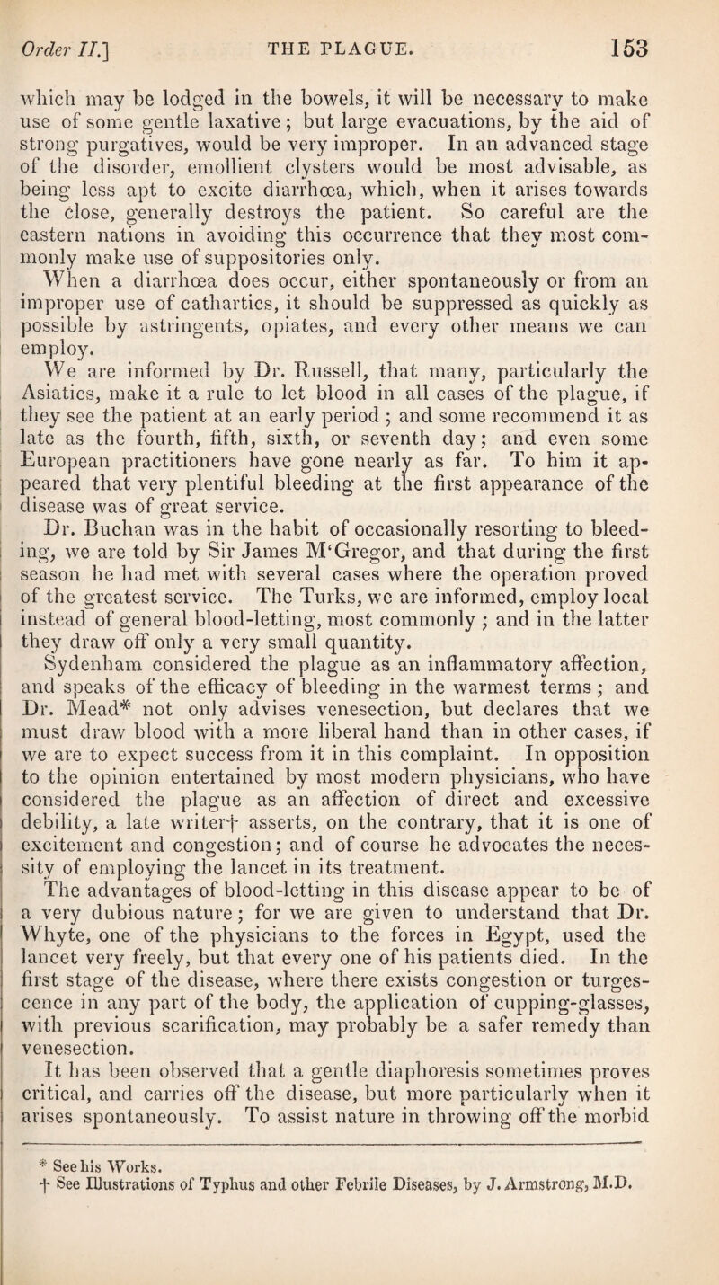 and safe guide to the clergy, and other heads of families, residing in situations where medical advice is not promptly to be obtained on the sudden attack of any severe disease. In this, as well as in all the former editions, it has been judged necessary to state, that the doses of the medicines in the various prescriptions are calculated for adults, unless where particularly specified for the use of children, and likewise that in general women require a smaller quantity of any active drug than men, and persons of a sanguineous temperament less than those of a melancholic tendency. In regulating the doses, due attention ought therefore to be paid not only to the nature of the existing disease, and any peculiarity or idiosyncrasy of constitution, but like¬ wise to the age and sex of the patient. In the preface to the last edition of this Work, the Author being at the time far advanced in life, and not supposing that his existence would be spun out to the period when another impression would be required, was induced to bid adieu to his professional brethren; but Providence has decreed otherwise, by permitting him, in his eighty-second year, for the tenth time to appear before them, and he now takes a final and affectionate farewell of them. Salisbury, July 12, 1834.