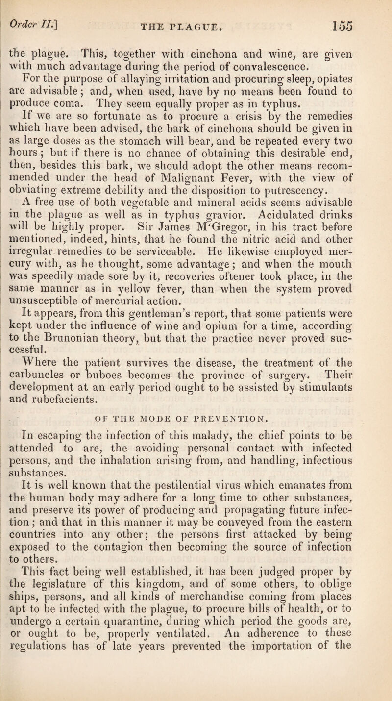 then drop in half a tea-spoonful of sulphuric acid, and repeat this till you have used a tea-spoonful and a half of the acid. In this manner keep up a sensible extrication of the fumes. On the appearance of typhus or any infectious disorder in a gaol, or hospital, workhouse, garrison, transport-ship, or any other place where many persons are crowded together, we should not fail to advise one of these gaseous fumigations in every room, in addi¬ tion to a free ventilation and the greatest cleanliness. The same steps should be adopted in academies, boarding-schools, and even our dwelling-houses. Of the YELLOW FEVER, or TYPHUS ICTERODES* This disease takes its name (improperly, however,) from one particular symptom ; but which, although pretty general, is by no means universal, nor even essential to its existence. By Sauvages it has been denominated typhus icterodes ; by Cullen* typhus cum flavedine cutis ; by the French, la maladie de Siam, and fievre des matelots; and by the Spaniards, vomito prieto. Of late years this fever has prevailed throughout the several colonies in the West Indies, and along the shores of North America* particularly at New York and Philadelphia ; from which places it extended in a short period to the southern parts of Spain, and has nearly equalled the plague in its devastation. With respect to the origin of the yellow fever in America, there has prevailed a great difference of opinion 5 some supposing' it to have been introduced from the West Indies; and others, that it took its rise from the exposure of putrid animal and vegetable substances on the public wharfs of the city of Phila¬ delphia ; which opinion is strongly supported by Dr. Rush, as he found that the streets adjoining to these wharfs were the first in which the disease made its appearance, and that in several in¬ stances it could be clearly traced from thence to other parts of the city. Let this be as it may, it is evident, from the report of Dr. Chisholme, and others who have written on the disease, that the fever which prevailed in Philadelphia was exactly the same with that which raged in the West India colonies. Dr. Clarke informs us, that there appears to have been such an extensive and very peculiar deranged state of the atmosphere in the towns of the West Indies and in North America, that it is more probable the disease was produced by this general cause, breaking out nearly at the same time in these different places, than that it was carried from the one to the other, either by persons or in any kind of goods or merchandise. We are informed by Dr. Miller, of New York, that the yellow fever in America always begins in the lowest part of a popu¬ lous mercantile town near the water, and continues there without