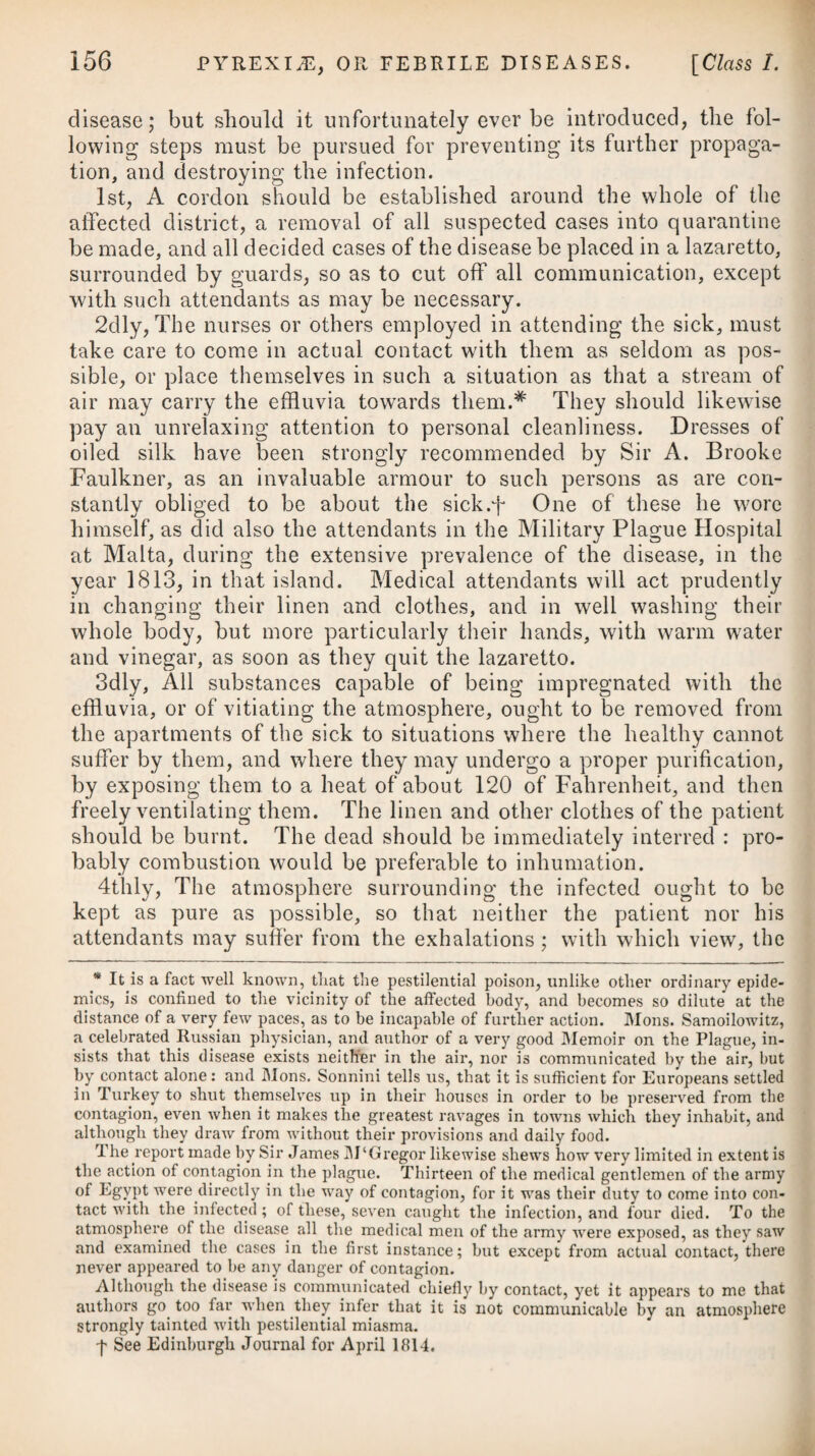 the plague. This, together with cinchona and wine, are given t with much advantage during the period of convalescence. For the purpose of allaying irritation and procuring sleep, opiates are advisable; and, when used, have by no means been found to produce coma. They seem equally proper as in typhus. If we are so fortunate as to procure a crisis by the remedies which have been advised, the bark of cinchona should be given in as large doses as the stomach will bear, and be repeated every two hours; but if there is no chance of obtaining this desirable end, then, besides this bark, we should adopt the other means recom¬ mended under the head of Malignant Fever, with the view of obviating extreme debility and the disposition to putrescency. A free use of both vegetable and mineral acids seems advisable in the plague as well as in typhus gravior. Acidulated drinks will be highly proper. Sir James M‘Gregor, in his tract before mentioned, indeed, hints, that he found the nitric acid and other irregular remedies to be serviceable. He likewise employed mer¬ cury with, as he thought, some advantage; and when the mouth was speedily made sore by it, recoveries oftener took place, in the same manner as in yellow fever, than when the system proved unsusceptible of mercurial action. It appears, from this gentleman’s report, that some patients were kept under the influence of wine and opium for a time, according to the Brunonian theory, but that the practice never proved suc¬ cessful. Where the patient survives the disease, the treatment of the carbuncles or buboes becomes the province of surgery. Their development at an early period ought to be assisted by stimulants and rubefacients. OF THE MODE OF PREVENTION. In escaping the infection of this malady, the chief points to be attended to are, the avoiding personal contact with infected persons, and the inhalation arising from, and handling, infectious i substances. It is well known that the pestilential virus which emanates from the human body may adhere for a long time to other substances, and preserve its power of producing and propagating future infec¬ tion ; and that in this manner it may be conveyed from the eastern countries into any other; the persons first attacked by being exposed to the contagion then becoming the source of infection to others. This fact being well established, it has been judged proper by the legislature of this kingdom, and of some others, to oblige ships, persons, and all kinds of merchandise coming from places apt to be infected with the plague, to procure bills of health, or to undergo a certain quarantine, during which period the goods are, or ought to be, properly ventilated. An adherence to these regulations has of late years prevented the importation of the