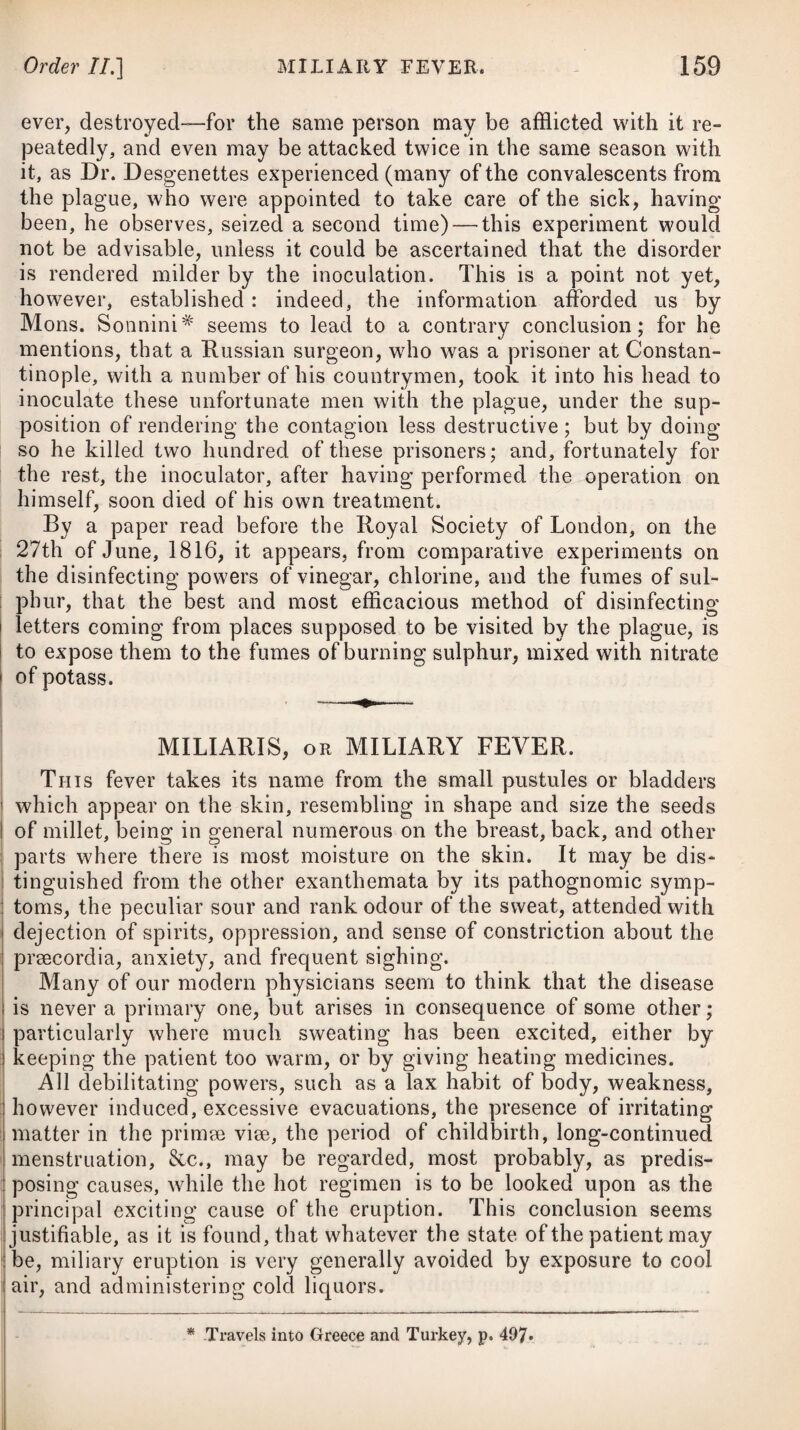 with a strong, hard, and frequent pulse, of from 90 to 100 in a minute, and sometimes intermitting; the skin is hot and dry at the same time, and the tongue covered with a white and sometimes a yellowish fur; and when the disease has continued for some days, the skin and eyes become tinged of a deep yellow, particu¬ larly when the inflammation is produced by calculi in the paren¬ chyma of the liver. The appearance of the blood is somewhat remarkable just before it coagulates, when, the red part falling to the bottom, and the buffy coat not yet being formed, it appears of a dull green colour. This is owing to the mixture of the yellow-coloured bile with the purple-coloured venous blood, as yellow and purple form green; the coagulable lymph contains none of the purple colour, therefore the buffy coat is not green, but yellow. The same appearances are observed in the blood of a person labouring under jaundice. In hepatitis, as well as in other diseases, we do not always find the symptoms of the same degree of violence as they are described in the definition ; thus, in some cases the fever is severe, in others it is scarcely perceptible; in some instances the pain is very acute and violent; in others, collections of pus have been found after death, when no pain had been felt. When the pain is seated deep in the substance of the liver, as that possesses little sensibility, the pain is usually obtuse ; but when the surface is affected, it is acute, and apt to spread to the diaphragm and lungs, producing cough. Both ancient and modern nosologists have made a distinction between the symptoms that occur when the inflammation occupies the convex surface of the liver, and those that are present when the disease affects the concave. It is said, when great difficulty of breathing and cough accompany the pain in the region of the liver, that these symptoms indicate the inflammation to be seated in the superior or convex part; but where the inflammation occu¬ pies the concave or inferior surface, which lies contiguous to the stomach and duodenum, there is more sickness and vomiting; and, moreover, the pain is not so violent in the region of the organ as in the other instance. My own observations, during a practice of many years in the West Indies (where hepatitis is a disease of frequent occurrence), as well as in England, do not permit me to say that the symptoms which have just been pointed out are so unequivocal as have been represented by nosologists. It seems probable, says Dr. Cullen, that acute hepatitis is al¬ ways an affection of the external membrane of the liver, and that the parenchymatic is of the chronic kind. The chronic species is usually accompanied with a morbid com¬ plexion, loss of appetite and flesh, lowness of spirits and despond¬ ency of mind, headach or giddiness, general weakness, a morbid sensibility of the nervous system, costiveness, .indigestion, flatu¬ lency, acidity, and pains in the stomach, a yellow tinge of the skin