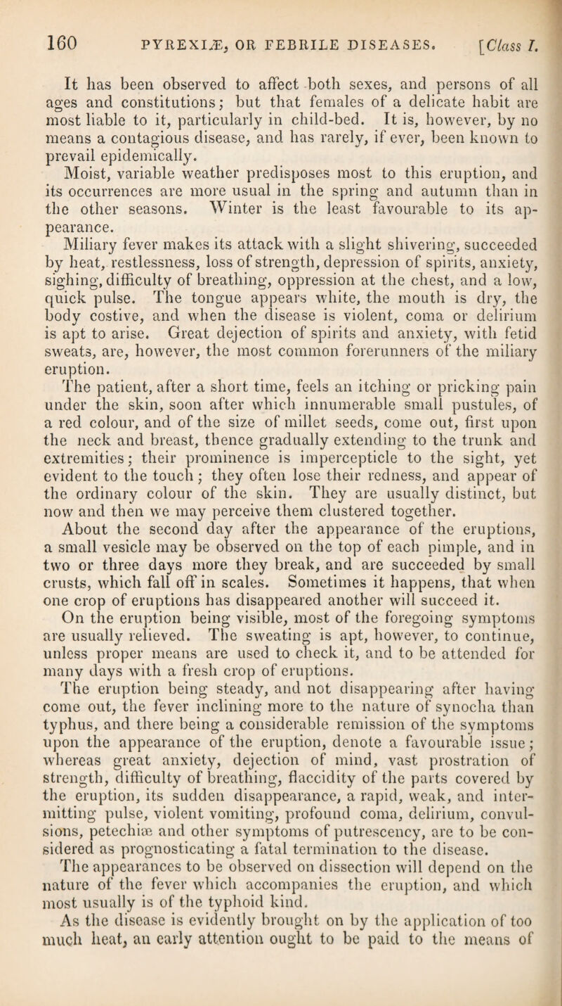 or six grains combined with any aromatic,# the intent being not to purge, but keep the bowels regular. Alkalies in various forms, such as the fixed alkali both mild and caustic, lime-water, and soap, have, however, been employed in gouty habits; and of late the alkaline aerated water has been much used. Since it became common to exhibit these medicines in nephritic calculous cases, it has often happened that they were given to those who were at the same time subject to the gout; and it has been observed, that under a use of these medicines, gouty persons have received relief, and been longer free from attacks of the disease than before. In those cases where gout produces anomalous affections of the head, stomach, and bowels, the greatest benefit may be derived from the Bath water; and it is here a principal advantage to be able to bring by warmth that active local inflammation in any limb which relieves all the other troublesome and dangerous symptoms. Hence it is that this water is commonly said to produce the gout; by which is meant only, that where persons have a gouty affection, shifting from place to place, and thereby much disordering the system, the internal and external use of the Bath water will soon bring on a general increase of action, indicated by a flushing in the face, fulness in the circulating vessels, and relief of the dyspeptic symptoms; and the disorder will at length terminate in a fit of the gout, which is the crisis to be wished for. The effect of the Bath waters as a medicine in erratic or wander¬ ing gout is as strongly marked as the action of any medicine can possibly be by its effects ; and in the most distressing cases, which have baffled the intentions of medicine and various means at a distance, the internal exhibition of the waters has appeared to con¬ centrate the whole gouty virus, and fix it in one point.f In various cases of gout, especially where the high inflam¬ mation of particular limbs has gone off, and where it has left either a number of dyspeptic symptoms, or a rigidity or impaired action in the seat of the disease, an internal use of Buxton water has been recommended. As an external application in gout, it has also been found serviceable in restoring the functions to parts so diseased. In the sciatica, or gout affecting the hip, we may recommend frequent blistering along the course of the sciatic nerve, together with electricity. f See Dr. Falconer’s Work oil the Bath Waters. -Practical Treatise on the same, by Mr. J. II. Spry. * 9. R Pulv. Aloes Spicat. gr. vj. -Zingib. g. iij. M. Syrup. Rhamni, q. s. ft. Massa, in pilulas duas dividenda. * 9. Take Powder of Soccotrine Aloes, six grains. -Ginger, three grains. Syrup of Buck thorn, a sufficiency to form the mass, which divide into two pills.