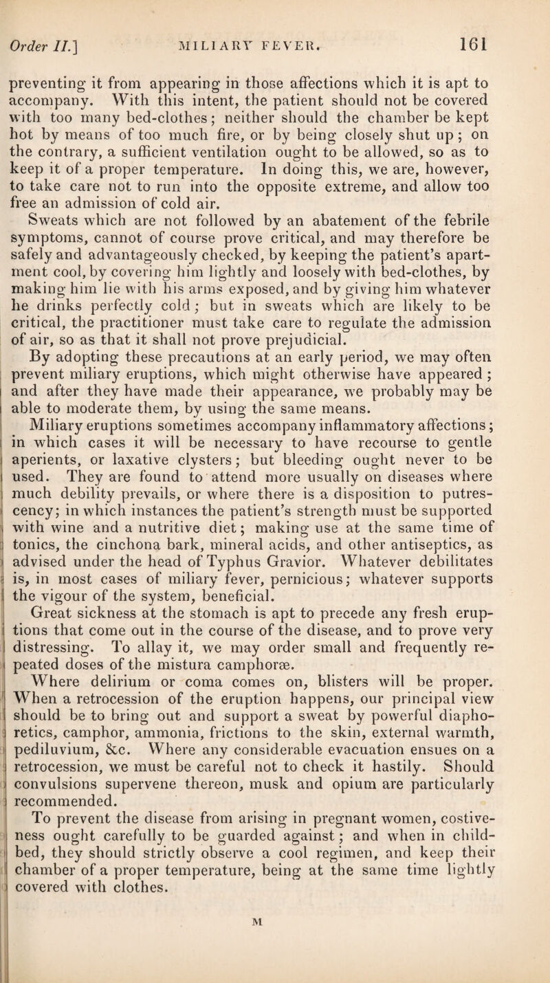 Moderate exercise will be proper; but the patient should carefully avoid riding on horseback, or in a rough carriage, as also fatigue of any sort. In damp weather, and during winter, he should pro¬ tect himself from the influence of the cold by warm and sufficient clothing. DYSENTERIA, or DYSENTERY. Dysentery is a disease in which there is an inflammation of the mucous membrane of the intestines, accompanied with frequent stools, severe griping pains, tenesmus, and some degree of fever ; the stools, although frequent, being small in quantity, and without any natural faeces intermixed, but consisting princi¬ pally of mucus, which is sometimes streaked with blood. When the natural faeces do appear, they are usually under the form of small, compact, hard substances, known by the name of scybala. In the medical schools of Europe, it has been taught that dy¬ sentery is of a highly contagious nature ; and it undoubtedly is so where the sick are over-accumulated, and cleanliness and ven¬ tilation are not properly attended to; but it seems probable that the disease itself, under all ordinary circumstances of accommo¬ dation, is not of an infectious nature. It is reasonable to conclude that dysentery has rarely assumed an infectious character, until it has prevailed for some time, and attacked a considerable number of persons; that is, not until the atmosphere has become charged with miasms emanating from the bodies of the sick and their evacuations. Dysentery appears to derive much of its infectious character from the condition of the atmosphere in which it takes place. In pure air, where a strict attention is paid to cleanliness and due ventilation, it rarely extends beyond the individual in whom it first originates; but in a vitiated atmosphere, loaded with moisture, marsh effluvia, and the perspirable matter and other excretions of the human body, particularly where many persons are crowded to¬ gether and in small apartments, it has been found that the disease communicates itself to the greater part of those who are exposed to its influence. Dysentery occurs chiefly in the autumn, and is often occasioned by cold or moisture succeeding quickly to intense heat or great drought, whereby the perspiration is suddenly checked, and a de¬ termination made to the intestines. It is likewise occasioned by a use of unwholesome and putrid food, and by noxious exhalations and vapours; hence it appears often in armies encamped in the neighbourhood of low marshy grounds, spreads rapidly, and proves highly destructive, particularly where there is an undue accumu¬ lation of sick, and a neglect of cleanliness and due ventilation. From the same causes, it occurs frequently on board ships of war, and vessels transporting slaves from the coast of Africa, proving equally fatal.