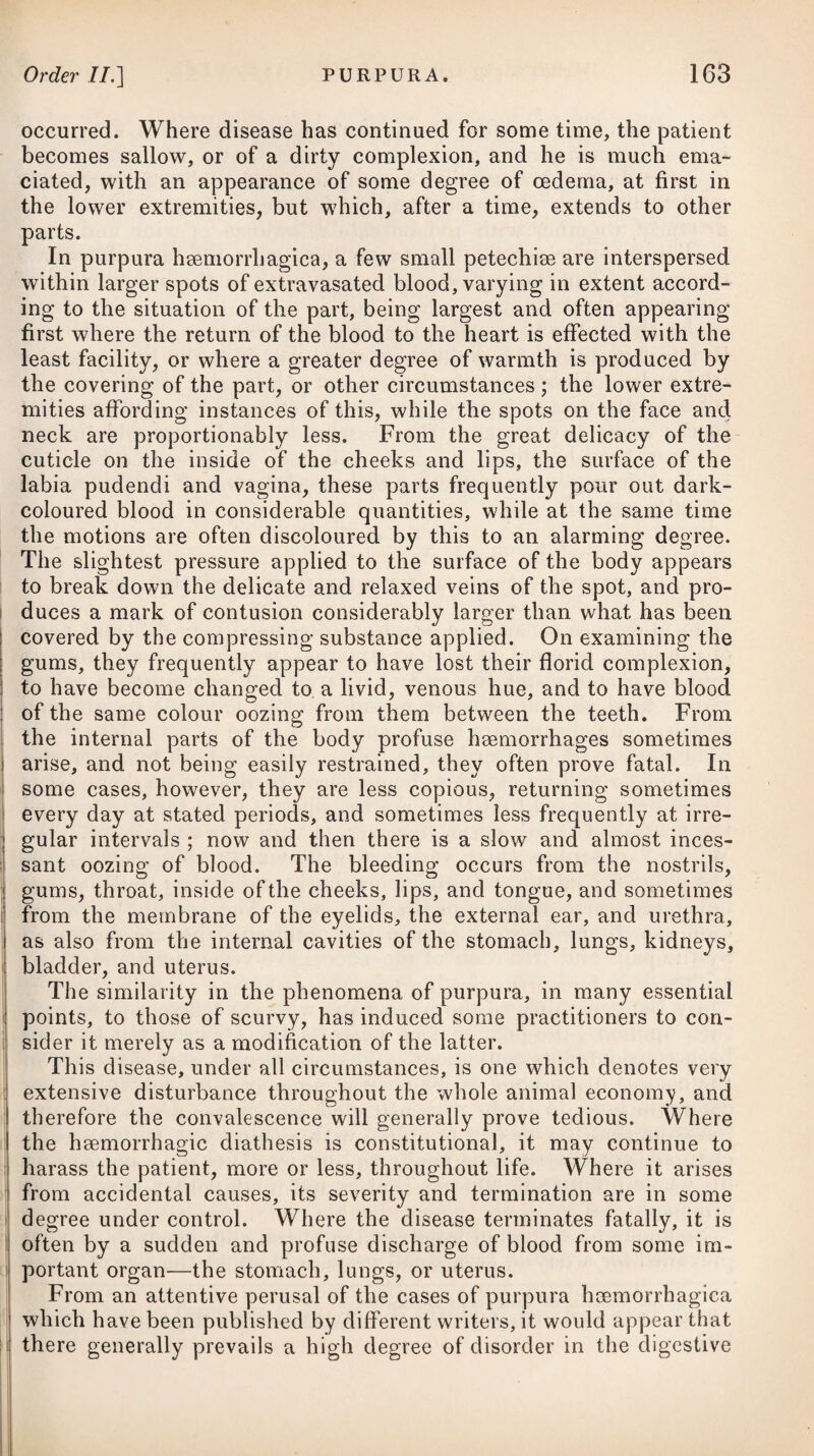 ice, snow, or towels wetted with a solution of ammonia muriata and nitre in cold water, to the region of the belly, have been found, in some cases of obstinate constipation, to have been attended with a good effect, where all other remedies have failed. It is well known, that many people have a skin of so irritable a texture, that if exposed to cold it will bring on a purging. In all constitutions cold increases the peristaltic motion of the intestines; and again, if cold is applied to the external surface of the body, even although the urinary bladder is not full, there will be a strong inclination to empty it. Those who are subject to attacks of the colic should cautiously abstain from all kinds of crude, flatulent food, and from fermented liquors; they should also avoid as much as possible any exposure to wet and moisture, taking due care to obviate costiveness by a timely use of some gentle laxative, and to wear flannel next to the skin. COLICA PICTONUM, or the DRY BELLY-ACH. The characteristics of this disease are, obstinate costiveness, with a vomiting of acrid or porraceous bile, pains about the region of the navel, shooting from thence to each side with excessive violence, strong convulsive spasms in the intestines and abdominal muscles, with a tendency to a paralysis of the extremities. It is occasioned by long-continued costiveness; by an accumu¬ lation of acrid bile; by cold applied either to the extremities or to the belly itself; by a free use of unripe fruits; by great irregularity in the mode of living ; by acrid food or drink, such as sour wines or cider; and by the inhalation of vapours arising from a decom¬ position of lead, or frequently handling some of its chemical pre¬ parations ; hence painters and glaziers are frequently attacked by it. From the disease occurring frequently in Devonshire and other cider counties, it has generally been supposed to arise from an impregnation of lead received into the stomach ; and it seems now to be perfectly understood, that the malic acid of the apple takes up in solution a portion of the lead of the vats employed in manu¬ facturing the cider, which soon acts on the stomach of those who drink this liquor abundantly, and produces the disease in question. It is true, however, that the effect of some metals in destroying or preventing the acidity of cider or wine often induces dealers in li these articles to employ some of the preparations of lead (litharge) for this purpose. A dreadful disease of a similar nature with the colic under in- i vestigation, and caused by the destructive fumes of melted lead, is known to be very prevalent among those who are employed in li smelting or preparing this metal, and is said to attack even those j who live near the furnaces. It passes in many places under the : name of the mill-reek.