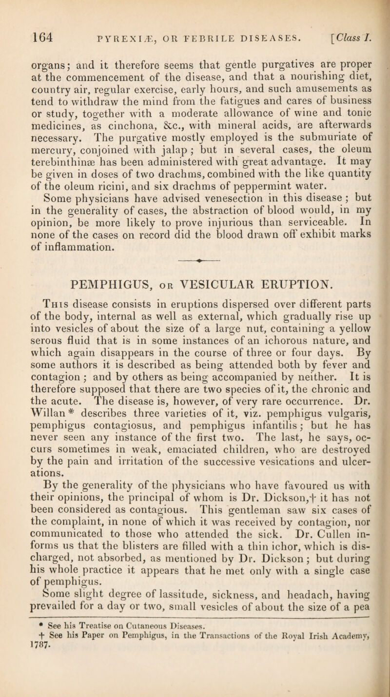 sicians, we may, I think, be justified in drawing the inference, that an abstinence from vegetable, and the employment of animal food, together with the nitric acid combined with tonics, opiates, blisters to the loins, and the warm or tepid bath, comprehend the general and most successful method of cure, and are capable of removing the disease in question in its incipient state, when unaccompanied with any dangerous organic affection; and that even in the most acute and aggravated instances of the complaint, a steady per¬ severance in the proper regimen will arrest the progress of the diabetic symptoms, and bring the patient into a state of conva- 1:> lescence : but that the cinchona, astringents, and alkalies, either alone, or combined with sulphur (such as the hepatised ammo¬ nia), afford little assistance in subduing diabetes, or even arresting the progress of its characteristic symptoms. We are informed, however, by Dr. Ferriar,* that he has cured three confirmed cases of this disease by a combination of cinchona, uva ursi, and opium, taken three times a-day, in the proportion of a scruple of each of the former to half a grain of the latter; and from the great success he had met with from this medicine, he found it unnecessary to try Dr. Rollo’s plan. The doses were taken with lime-water, which was also directed for the patient’s common drink. In order to restore the patient to general health and strength, an admixture of vegetable and animal food is to be gradually and cautiously entered upon, as soon as ever the saccharine impregna¬ tion of the urine and the voracious appetite have disappeared. All errors in diet ought carefully to be avoided. After the cessa¬ tion of the diabetic symptoms, great attention should be paid to the state of the primes vise, as the tone of the stomach remains for some time much impaired, and the bowels also become torpid, and are liable to inflammation if evacuations be not speedily pro¬ cured. The phenomena which diabetes mellitus exhibits in its progress, and the great degree of vascularity and enlarged size of the kidneys which are observed on dissection, have induced some to suppose that an inflammatory action takes place in these organs; which view of the disease, if well founded, would evidently direct to a mode of treatment the very reverse of what has hitherto been pursued. Instead, therefore, of tonics, astringents, cold bathing, and a stimulating diet of animal food, a mild antiphlogistic re¬ gimen, with occasional evacuations, and topical remedies, suited to the habit of the patient and the degree of local affection, would promise, they think,j~ to fulfil the intentions of the practitioner with success. Several cases of diabetes which were treated successfully by an antiphlogistic regimen, and very copious depletion by venesection. * See the new edition of his Medical Histories and Reflections, f See No. 67 of the Medical and Chirurgical Review.