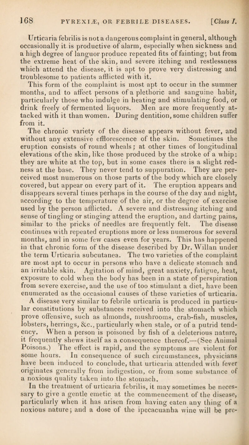 ascertaining, while augmenting it, the effect of the medicine after each increased dose. A discharge from the nose ought at the same time to be promoted, by causing the patient to snuff up the powder of asarabacca, white hellebore, or the like.# The erect posture is requisite throughout the disease as much as possible; but when the little patient is in bed, his head should be raised considerably by pillows, stuffed with horsehair or chaff to avoid warmth. Very slight electric shocks passed through the head twice a-day, have been found useful in some cases which were thought to de¬ pend on debility. It has been proposed as a query. Whether frequent vomiting might not be likely in hydrocephalus, as well as in anasarca and ascites, to act powerfully in promoting an absorption of the fluids? In all cases of encysted dropsy, I should apprehend that but little advantage was likely to be derived from the action of emetics, but more particularly in that of the head. After the declination of the disease, every means of supporting the child’s strength are to be embraced, which is to be done by tonics, as recommended for the cure of anasarca, soups, animal jelli es, and even wine, together with pure air and proper exercise. It has been ascertained, by experiment, that the brain of a sheep may be punctured with impunity in cases of hydrocephalus, so as to allow7 the escape of the serous fluid dilating the ventricles.T Wh ere the symptoms are such as to render the fact of the collec¬ tion of water unequivocal in the human subject, and where death must inevitably follow unless the ventricles can be unloaded, Query, would it not be justifiable to apply the trephine, and afterwards puncture the ventricles? Hippocrates, indeed, suggested the use of the trepan in this disease; and a few cases are on record of the external form of the disease, or that in which the water is not confined within the ventricles, being cured by puncture after the application of the trephine. J A very interesting case of hydrocephalus, in a female child aged six months, was lately submitted to my inspection and that f See London Medical Repository, vol. iv. p. 369. £ See Medico-Chirurgical Transactions, vol. ix. part 2. * R Folior. Exsiccat. Asari, -Marjoranse, --Mari Syriaci, Florum Exsiccat. Lavend. aa ^ss. Simul in pulverem tere. Fiat pulv. ster- nntatorius. Vel, 2. R Pulv. Sacchar. Alb. gr. x. -Veratri Rad. gr. iv. M. * 1. Take Dry Leaves of Asarabacca, -■ Sweet Marjoram, -Germander, Dry Lavender Flowers, of each half an ounce. Reduce them to powder, and let it be used as an errhine. Or, 2. Take White Sugar in Powder, ten grains. -Hellebore, powdered, four grains. Mix them.