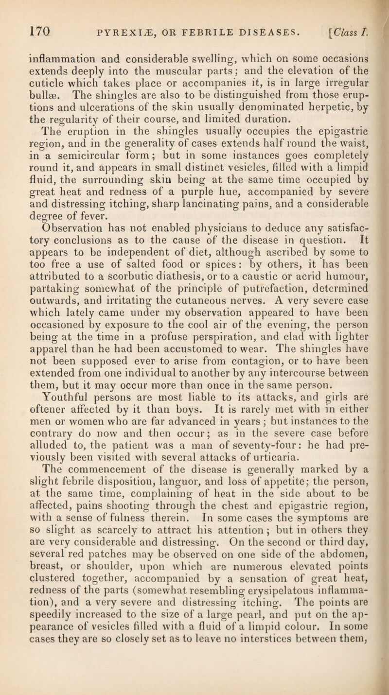 presentation of flies, dust, &c., floating before the eyes; and the pupil is generally deprived of its power of contraction. It is supposed to depend on some affection of the optic nerves; but its causes are nevertheless said to be various; some of which are, from their nature, incapable of being removed. Thus, in one case, the blindness has been found to be occasioned by an en¬ cysted tumour which was situated in the substance of the cerebrum, and pressed on the optic nerves near their origin; in a second, by a cyst containing a considerable quantity of water, and lodging itself on the optic nerves at the part where they unite; in a third, by a caries of the os frontis, occasioning an alteration in the optic foramina; and in a fourth, by malformation of the optic nerves themselves. In some cases, the defect of vision has been attempted to be accounted for by supposing a defect in the optic nerves, disquali¬ fying them for conveying the impression of objects through the eyes to the brain, as, upon the minutest inspection by dissection, nothing has been discovered either in the structure of the eyes, or in the state of any of the component parts contributing to the faculty of vision, which could at all obstruct the performance of their proper office. Mr. Ware, in his treatise on this disease, mentions, that a dila¬ tation of the arterial circle surroundino; the cella turcica (which is formed by the carotid arteries on each side, by branches passing from them to meet each other before, and by other branches pas¬ sing backward to meet branches from the basilary artery behind), may likewise be a cause of gutta serena. The anterior portion of this circle passes over the optic nerves, which undoubtedly may therefore become compressed when any enlargement of these ves¬ sels takes place. A dilatation of the artery which passes directly through the centre of the optic nerve to the retina, may, it is presumed, likewise be¬ come a cause of defective vision. Mr. Stevenson* is inclined to attribute amaurosis to vascular congestion of the capillary vessels ol the retina itself, the immediate seat of vision. The proximate cause of amaurosis is generally allowed to be the insensibility of the retina. A late writer remarks,f it will be found that the causes of amaurosis are often those which are productive of increased determination of blood to the head, and to the eyes especially ; and by a series of arguments, he shews that amaurotic blindness may be the consequence of direct inflammation of the retina or of the vascular structure on which it rests. But whilst he establishes this point, he takes care also to mention that it may in some cases arise from local debility, influenced by repletion of the system, obstructed circulation, and from actual loss of power from the natural decay of age, or protracted debility. He, however, * t See his Treatise on the Nature, Symptoms, and Tre: See Dr. t etch s Practical Treatise on the Diseases <_ itment of Amaurosis, of the Eye.