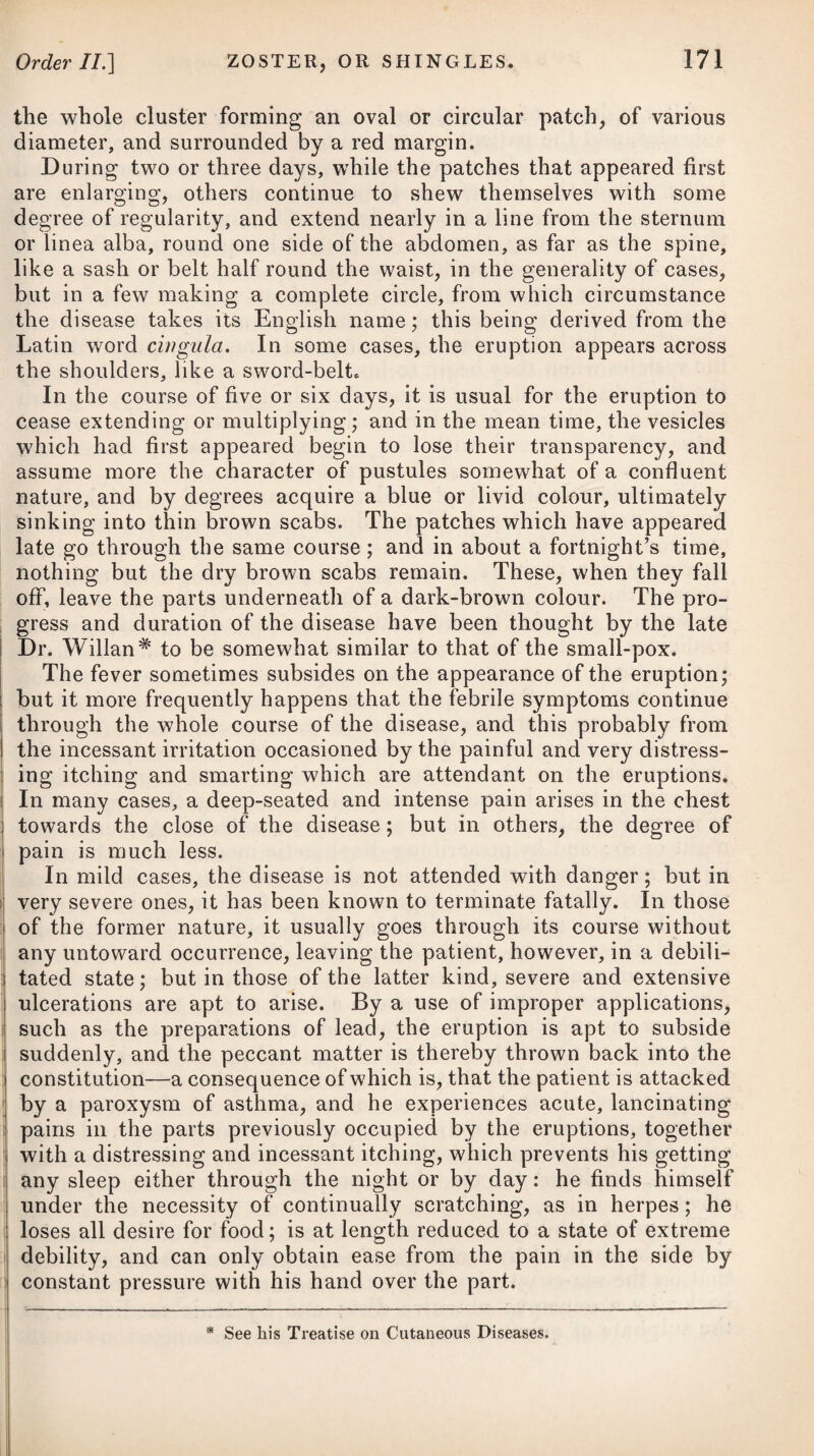 To ascertain the quantum generally discharged with exactness is impossible, as this varies in different women, and greatly de¬ pends on the constitution. Those of a delicate habit and lax fibre have a more copious and a longer continued discharge than women of a robust constitution. In general, however, the menses continue to flow from four to six days, and the quantity of blood discharged is about five ounces. Pregnant women, and those that suckle children, do not usually menstruate during such processes. CHLOROSIS, or RETENTION of the MENSES. Chlorosis may often be traced to circumstances which ob¬ viously debilitate the body, such as the want of pure air and exer¬ cise, sedentary employments, want of wholesome, nutritive food, and great anxiety of mind, and it seldom originates after the age of twenty-four. The immediate cause of this disease seems to be a want of power in the system, arising from weakness, to propel the blood into the uterine vessels with a force sufficient to open their extremities, so as to allow of a discharge of blood from them ; but the origin of the weakness which appears at this particular period of life, we are wholly unacquainted with. Some have referred it to a certain state or affection of the ovaria, between which and the uterine vessels there is a seeming connexion. The mere want of the discharge at the usual period of life may not produce the disease, for frequently it does not appear until seventeen or nineteen years of age, without producing any morbid affection. This is not to be considered as morbid unless the system is evidently deranged thereby. In many cases, howTever, morbid symptoms do appear, which are evidently connected with the de¬ fect of the menses, and go off upon its discharge. The supposed connexion of chlorosis with defective menstrua¬ tion as its cause, and with the restraints imposed by the laws of society on certain natural appetites and passions, has been com¬ bated by a late writer,* and he thinks that the leading symptoms may be readily explained by a reference to the state of the primse vim. Costiveness always precedes and accompanies the other symptoms. This induces, he says, the feculent odour of the breath, disordered stomach, depraved appetite, and impaired digestion, which preclude a sufficient supply of nourishment at a period of growth when it is most wanted. In reporting this gentleman’s ideas on the subject of chlorosis, I cannot avoid observing, at the same time, that since the publi¬ cation of his work on the utility of purgative medicines, it has become too prevalent to attribute a long catalogue of diseases as * See Observations on the Utility of Purgative Medicines in several Diseases, by Dr, James Hamilton, of Edinburgh.