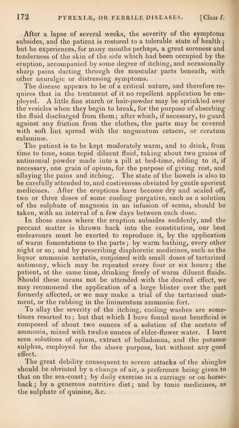 various remedies, was completely cured by nitric acid.# An opiate was given at night, and to prevent the acid from corroding the teeth, it was directed to be sucked through a tube. In fourteen days after the exhibition of this medicine, healthy granulations were perceived to shoot out at the bottom of the ulcer, which gra¬ dually healed from this time; and in the course of three months, although half the tongue had been in a state of ulceration, it was perfectly healed. Nothing was applied to the diseased part but a lotion composed of extractum conii, spt. rectificatus et aqua pura, to which little or no efficacy was ascribed. In cancerous ulcers of the face the expressed juice of the Car- duus tomentosus Linn, (the woody-headed thistle or friar’s crown) has been employed with much advantage by the Continental physicians, and particularly by Dr. Handel. He ordered his pa¬ tients to anoint the parts affected with the fresh juice six or eight times every day, and he found that in the course of a fortnight it checked the progress of a most malignant cancer of the face ; but it produced no relief whatever where the female breast was affected with that loathsome disease. Cancer of the womb is not an uncommon disease, more es¬ pecially at the middle and more advanced periods of life, and it rarely happens that medicine produces any real amendment of it. Opium, hyoscyamus, and such like sedatives, administered inter¬ nally, the frequent use of a hip-bath, and injecting up the vagina a tepid decoction of bruised poppy-seeds, in which has been dissolved ten or twelve grains of the extract of conium, will tend to relieve the severe attacks of pain, and thereby prevent, in all probability, the constitution from being so soon worn down by the disease. In cases of diseased uterus, accompanied by an offensive discharge, the chloruret or oxide of sodium in the form of solution, and used as an injection, will prove highly useful, and contribute greatly to the patient’s comfort; but it must be much diluted, such as perhaps with thirty times its weight of water at first, rendering it afterwards stronger, according as the woman becomes able to bear it. The diet should always be very temperate, consisting chiefly of vegetable substances, and the patient should abstain from wine and other fermented and distilled liquors. Proper attention must be paid to the bowels, and not suffering them to be confined at any period. In the cancer scroti, to which chimney-sweepers are peculiarly subject, extirpation bids fair for effecting a complete cure, if done before the virus has seized the testicle and the habit is tainted. A case of this nature some time ago came under my care, in which * 7- R Acid. Nitric. Dilut. f. Ijj. Mellis, f. 3ij. Aq. Pu rre, Oij. M. Capiat cochlear, iij. saspe in die. * 7- Take Diluted Nitric Acid, one ounce. Honey, two ounces. Pure Water, two pints. Mix them. Three table-spoonsful are to be taken frequently throughout the day.