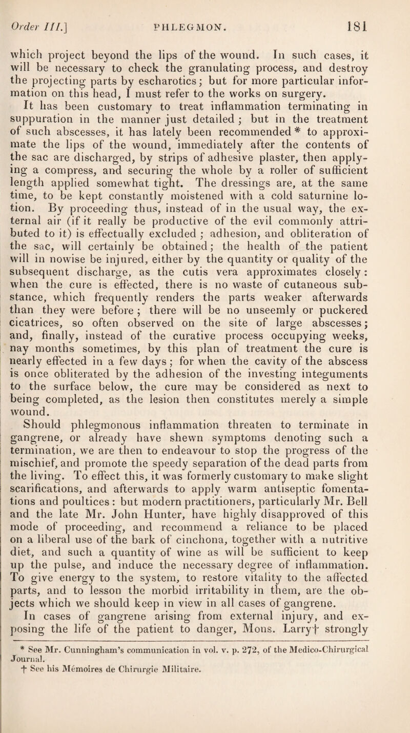 organs; and it therefore seems that gentle purgatives are proper at the commencement of the disease, and that a nourishing diet, country air, regular exercise, early hours, and such amusements as tend to withdraw the mind from the fatigues and cares of business or study, together with a moderate allowance of wine and tonic medicines, as cinchona, &c., with mineral acids, are afterwards necessary. The purgative mostly employed is the submuriate of mercury, conjoined with jalap ; but in several cases, the oleum terebinthinse has been administered with great advantage. It may be given in doses of two drachms, combined with the like quantity of the oleum ricini, and six drachms of peppermint water. Some physicians have advised venesection in this disease ; but in the generality of cases, the abstraction of blood would, in my opinion, be more likely to prove injurious than serviceable. In none of the cases on record did the blood drawn off exhibit marks of inflammation. PEMPHIGUS, or VESICULAR ERUPTION. This disease consists in eruptions dispersed over different parts of the body, internal as well as external, which gradually rise up into vesicles of about the size of a large nut, containing a yellow serous fluid that is in some instances of an ichorous nature, and which again disappears in the course of three or four days. By some authors it is described as being attended both by fever and contagion ; and by others as being accompanied by neither. It is therefore supposed that there are two species of it, the chronic and the acute. The disease is, however, of very rare occurrence. Dr. Willan # describes three varieties of it, viz. pemphigus vulgaris, pemphigus contagiosus, and pemphigus infantilis; but he has never seen any instance of the first two. The last, he says, oc¬ curs sometimes in weak, emaciated children, who are destroyed by the pain and irritation of the successive vesications and ulcer¬ ations. By the generality of the physicians who have favoured us with their opinions, the principal of whom is Dr. Dickson,T it has not been considered as contagious. This gentleman saw six cases of the complaint, in none of which it was received by contagion, nor communicated to those who attended the sick. Dr. Cullen in¬ forms us that the blisters are filled with a thin ichor, which is dis¬ charged, not absorbed, as mentioned by Dr. Dickson ; but during his whole practice it appears that he met only with a single case of pemphigus. Some slight degree of lassitude, sickness, and headach, having prevailed for a day or two, small vesicles of about the size of a pea * See his Treatise on Cutaneous Diseases. -f- See his Paper on Pemphigus, in the Transactions of the Royal Irish Academv, 1787-