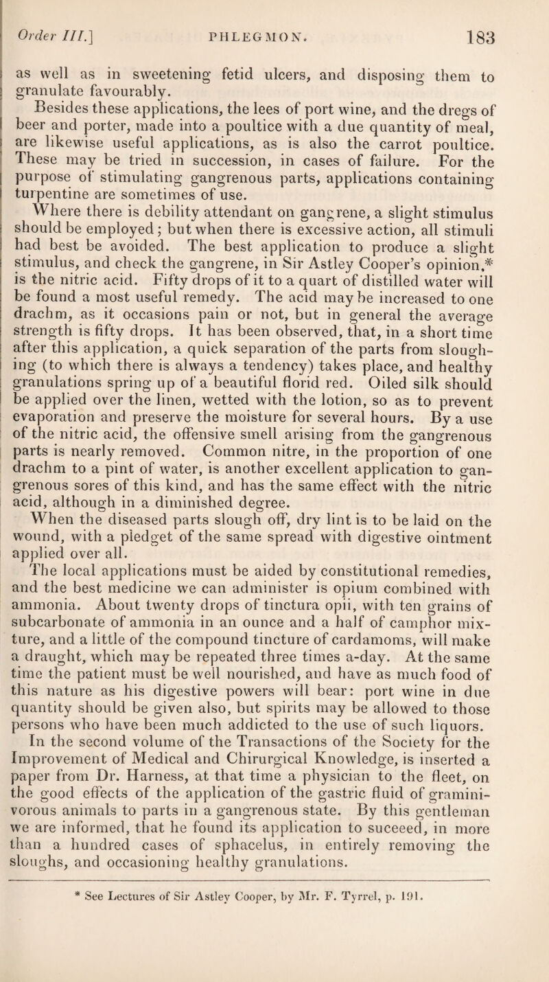 Order HI.] INFLAMMATION OF THE INTESTINES.; 261 canal by means of their specific stimulus, which increases the secretions, and quickens its peristaltic motion: let it also be recol¬ lected, that the bowels are already excited to the utmost; that they are in, or at least tending to, a state of high inflammation; and that no pathological fact is better ascertained, than that excessive excitement destroys secretion ; that by applying stimu¬ lants to an inflamed membrane, every secretion which it was wont to pour out is locked up. In enteritis, as well as peritonitis, the warm bath is often made use of; but by some practitioners its effects have been considered as somewhat doubtful, if not hurtful, until the inflammatory action is checked by general and local bleedings, together with pur¬ gatives. Cloths wetted in cold vinegar and water, applied over the whole surface of the abdomen at short intervals, have been attended, in some cases of peritoneal inflammation, with the best effects, after fomentations with warm water and warm bathing have failed. The safety and propriety of such a practice has, however, been questioned by some physicians of eminence. Opiates are used by many practitioners in the early stage of this complaint, where the stomach is in a very irritable state, and much vomiting prevails; but it is obvious that they must prove injurious, and ought therefore not to be employed, at least not before sufficient evacuations, by bleeding, as well as by laxative medicines, or emollient aperient clysters, have been premised. Until the obstruction is removed by evacuations, the stimulus of opium might be likely to increase the action of the vessels. When it is given by the mouth, it should always be joined with some cathartic.# Whatever is given to the patient as aliment should be of the most mild diluent nature, such as barley-water, beef-tea, and chicken-broth ; and these ought to be taken sparingly, and only in a small quantity at a time, until some evacuation has been pro¬ cured ; as much food forced against the obstruction must neces¬ sarily increase the irritation, and of course aggravate all the symptoms. The strictest adherence to an antiphlogistic regimen must be enjoined. When the disease is combined with spasmodic colic, the means recommended under that head must be pursued. In severe obstructions of the intestinal tube, accompanied by obstinate constipation, and where purgatives fail in procuring motions, it has been a common practice to have recourse to quick¬ silver in considerable quantity, and no doubt it will find its way * 4. R Hydrargyri Submur. gr. v. * 4. Take Submuriate of Mercury, five grains. Extract. Colocynth. C. gr. viij. Opii, gr. ss—j. Compound Extract of Colocynth, eight grains. Opium, from half a grain to one grain. Fiant pilules iij. pro dos. Form these into three pills for a dose.