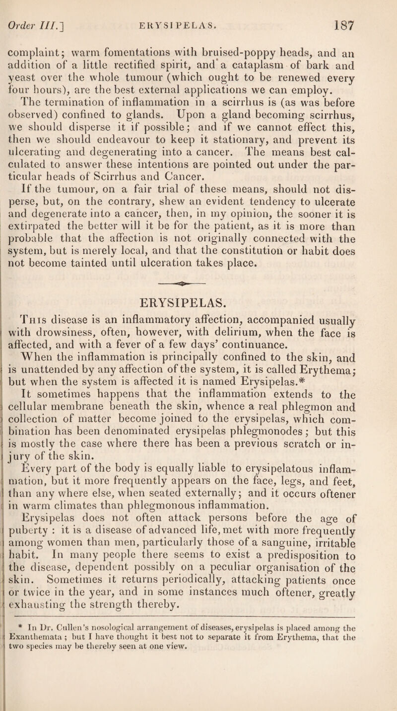 parts immediately connected with it, such as aneurism either of the heart itself, or of the arch of the aorta; ossification of the valves i of the heart, or its large blood-vessels, or polypi. D uring the paroxysm, the nostrils are to be stimulated with volatile spirits, or salts, and the face to be sprinkled with cold water. The patient should be placed in a recumbent posture, and in all cases a free admission of pure, cool air should be allowed. 1 Where syncope is produced by a great loss of blood, it may be necessary to have recourse to powerful stimulants, such as brandy, : aether, and ammonia, persevering in their use until the safety of I the patient is secured. If the disease arises as the consequence of debility or defective excitement, the system should be strengthened by the use of the sulphate of quinine, cinchona, sulphuric acid, : stomachic bitters, and chalybeates, together with cold bathing.— (See Dyspepsia and Intermittents.) It need hardly be added, that avoiding the occasional causes, and removing them, if in our power* : is what we should always keep in view. VERTIGO, or GIDDINESS in the HEAD. Vertigo proceeds most usually either from too great a fulness of blood in the vessels of the head, or is symptomatic of dyspepsia, hypochondriasis, or hysteria. The patient is seized on a sudden with a swimming in the head ; every thing appears to him to go round, he staggers, and is in danger of falling down. This complaint is attended with no danger, when it arises as a symptom of hysteria or any other nervous disease; but when it takes place in consequence of an over-fulness of blood in the vessels of the head, and is not timely relieved by proper evacuation, in may terminate in apoplexy or palsy. Where vertigo prevails as a symptom of some nervous disease, recourse must be had to the medicines and remedies which are most suitable to the removal of the primary affection (see Hys¬ teria and Dyspepsia); but where it is occasioned by an over-disten¬ sion of the vessels of the head, either general or topical bleeding, by the application of several leeches to the temples, or the scarifi¬ cator and cupping-glasses to the nape of the neck (the latter being the most certain), together with a frequent use of cooling purga¬ tives, and a spare regimen, ought to be employed. Should the complaint not be removed by these means, scapulary issues will be advisable. DYSPEPSIA, or INDIGESTION. This disease chiefly arises in persons between thirty and forty years of age, and is principally to be met with in those who devote