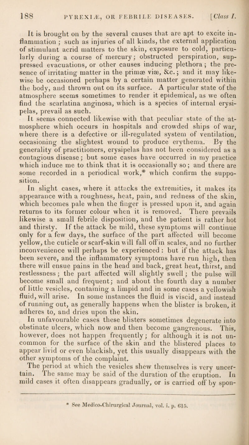 407 with spasmodic pains in the head and stomach; to relieve which, it may be proper to employ such medicines as aether, musk, and opium, either given separately or combined together.* Assafoetida, castor, camphor, valerian, volatile salts, salt and oil of amber, are medicines which are likewise much employed in the cure of the disease: and therefore, when the patient loses a confi¬ dence in the one, we can readily substitute another, hypochondriacs being seldom satisfied unless they are liberally supplied with some drug or other. Various forms of these remedies will be found under the heads of Hysteria and Epilepsy. Nervous people are apt to be troubled with what are termed muscee volitantes (atoms flying before the eyes,) which, though harmless and slight, often excite alarm and apprehension on the part of such patients, and may be mistaken for amaurosis or inci¬ pient cataract: but whenever the appearance of muscee volitantes is unaccompanied with the sensation of a mist which more or less obscures the appearance of objects, we may safely conclude that it is not a symptom of cataract; and whenever this appearance is not accompanied with a fixed state of the pupil, it may be safely inferred that it is not a symptom of gutta serena.f The plan of cure for these muscse volitantes is, to relieve the mind from intense application and from objects of anxiety, to clear the bowels by a brisk purgative, and then to give volatile medicines. Local bleeding, or any other debilitating treatment, is commonly injurious. *1* See Medico-Chirurgical Transactions of London, vol. v. Essay 18th. * 1. R Spirit. 3Ether. Sulph. tlfxx.—xxx. pro dos. Vel, 2. R Misturae Moschi, f. ^jss. Spir. iEther. Sulphur, tttxx. M. ft. Haustus, ter in die sumendus. Vel, 3. R Infus. Gentian, C. f. ^jss. Tinct. Card. C. f. 3ij• Spirit. 3Ether. Sulphur. tffxxij. Tinct. Opii, ITtxj. M. ft. Haustus. Veb 4. R Spir. Carui, f. 3SS. Misturae Camph. f. Jv. Spir. ./Ether. Sulph. f. 3j. Tinct. Opii, tRxxv. —.-Lavend. C. f. UXxxx. ft. Mistura, cujus sumat cochl. larg. ij. ter quaterve die. * 1. Take Spirit of Sulphuric ./Ether, from thirty to forty-five drops, for a dose. Or, 2. Take Musk Mixture, one ounce and a half. Spirit of Sulphuric ./Ether, thirty drops. Make them into a draught, to be taken three times a-day. Or, 3. Take Compound Infusion of Gentian, one ounce and a half. -Tincture of Carda¬ moms, two drachms. Spirit of Sulphuric.®ther,thirty- five drops. Tincture ofOpium,sixteen drops. Mix them for a draught. Or, 4. Take Spirit of Caraway, half an ounce. Camphor Mixture, five ounces. Spirit of Sulphuric ./Ether, one drachm. Tincture of Opium, forty drops. CompoundTinctureof Lavender, forty-five drops. Mix them, and let two large spoonsful be taken three or four times a-day.