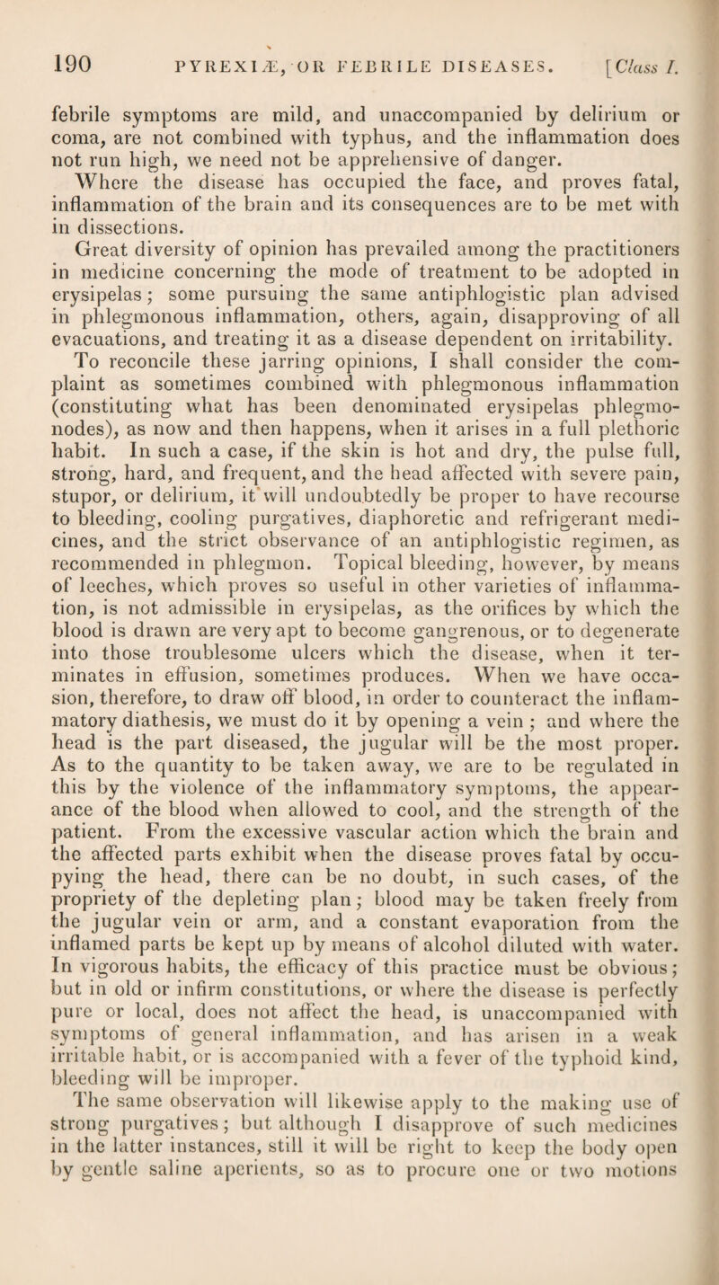 into a warm bath; and that he may have every chance of recover¬ ing, I would recommend a joint use of opium at the same time. In the Transactions of the College of Physicians of Philadelphia, Vol. I. Part I., is inserted a case of tetanus, from the extraction of two teeth, which was successfully treated by Dr. Rush, by a use of mercury and wine; and others are elsewhere recorded on indis¬ putable authorities. In the New York Medical Repository for 1779, is mentioned another case of tetanus arising from the puncture of a pin in the wrist, which was successfully treated by Dr. Hosack with wine (Madeira) alone; the woman having taken three gallons in a few days, in doses of a wine-glassful (containing about two ounces) every hour. It seems necessary to observe, however, that in this case the wound was freely pencilled with lunar caustic, after which it was covered with an emollient poultice. In those affections where inflammation of the system might be of service, Dr. Darwin thinks wine might be preferable to opium. He mentions, that he has observed a mixture of rectified spirit and warm water, given alternately with the doses of opium, has soonest and most certainly produced that degree of intoxication which was necessary to relieve the patient in the epilepsia dolorifica.# In some cases of tetanus arising from wounds in the limbs, it probably would be the best practice to amputate as soon as the symptoms appear. This plan is strongly recommended by Baron Larrey, who acted as surgeon-in-chief to the French army in Egypt and Syria for he found that it succeeded in some instances when assisted by the warm bath, aperients, venesection, opium, camphor, and other remedies. Even where the case terminated fatally, he found that the operation relieved the symptoms very considerably; but he nevertheless does not justify any surgeon in resorting to amputation as a general means of terminating the distresses which tetanic patients are doomed to endure. When tetanus has proceeded from an exposure to cold, it is apt to be attended with some slight inflammatory symptoms; to re¬ move which, bleeding is sometimes had recourse to, but it usually proves injurious instead of beneficial. As costiveness is a constant attendant on tetanus, it should be obviated by the frequent exhibition of some active aperient j while the power of swallowing remains ; and after it has ceased, by the regular exhibition of clysters. Oil of turpentine may be employed * See Zoonomia, vol. ii. p. 431. + See Relation Historique et Chirurgicale de l’Expedition de l’Armee d’Orient en Egypte et en Syrie, par D. J. Larrey. $ 5. R Infus. Sennae. Comp. f. Jjss. Sodae Sulph. f. ^ss. Tinct. Jalapae, f. 3 ij- Syrup. Rhamni, f. 3j. M. ft. Haustus. X 5. Take Compound Infusion of Senna, one ounce and a half. Sulphate of Soda, half an oz. Tincture of Jalap, two drs. Syrup of Buckthorn, one dr. Mix them for a draught.