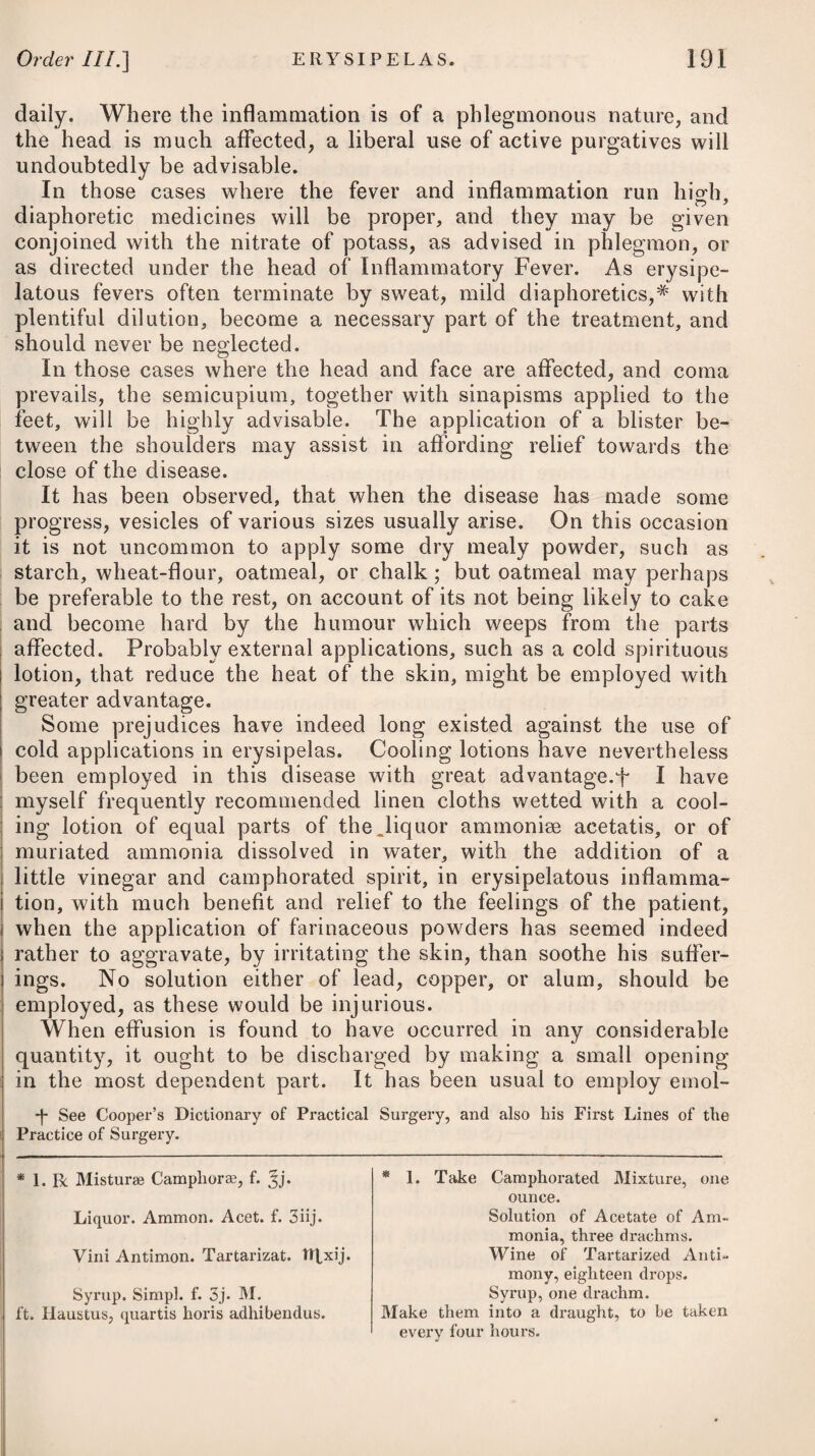 probably be derived from small doses of the submuriate of mercury, conjoined with rhubarb, and the carbonate of soda. A frequent change of air having always been found very service¬ able in this disease, ought therefore to be advised. A flannel waistcoat should be worn by the patient, as, no doubt, it promotes absorption, and prevents the vicissitudes of the climate taking that effect on the skin which we know they do, acting thereby as an exciting cause of coughing. Young children should lie with their heads and shoulders raised, and should be cautiously watched, that when the cough occurs they may be held up, so as to stand upon their feet, bending a little forward to guard against suffocation. Their diet should be light and of easy digestion, and mucilaginous diluents should be taken freely. ————— PYROSIS, or WATER-BRASH. A discharge of a thin, watery, or glairy fluid from the stomach, with eructations, and likewise a sense of burning heat in the epi¬ gastric region, are the chief characteristics of this disease. It principally attacks those of a middle age, and more frequently affects females than males, particularly the unmarried. Those who are afflicted with fluor albus have been found to be much predis¬ posed to it. Being a disease not much known, and occurring but seldom, its causes have not been properly ascertained; but a low diet has been ascribed as being apt to give rise to it. The application of cold to the lower extremities, and distressing emotions of the mind, are likewise enumerated among; its occasional causes. The fits of pyrosis usually come on in the morning and forenoon, when the stomach is empty ; and the first symptom which the patient perceives is a pain at the pit of the stomach, with a sense of constriction, as if it was drawn towards the back, and this is usually much increased by an erect posture. The pain, after proving severe, and continuing for some time, is followed by eruc- | tations and the discharge of a considerable quantity of a thin, watery fluid, sometimes of an acid taste, but often quite insipid. In some instances, however, it is very ropy, and of an appearance somewhat similar to the white of an egg, as happened in a case which some time ago came under my observation. On a frequent repetition of the eructations and discharge, the fit at length goes off. This disease rarely proves fatal, but is often tedious and trouble¬ some to remove, being apt to recur occasionally a long time after it has once taken place. For its cure no certain method has yet been proposed ; but its ; fits are relieved by antispasmodics, such as aether, musk, castor, i ammonia, oleum cajeputae, opium, and the chewing or smoking of II H