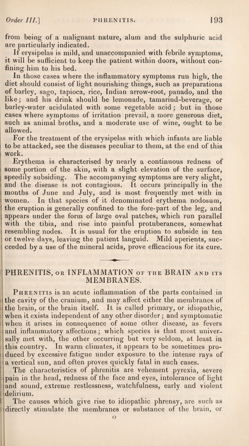 easily diffused in cold water, but in warm water it is speedily diffused, and remains so after it cools. Animal mucus, and all chemical combinations of animal substances, appear in the micro¬ scope to be made up of flakes : this property was first noticed by the late Mr. John Hunter. A peculiar or cachectic state is often the precursor of pul¬ monary consumption, and its very early stage of existence is curable in a large proportion of instances, whereas the local disease to which this state leads is incurable. Phthisis pulmonalis is always to be considered as attended with much danger; but it is more so when it proceeds from tubercles than when it arises in consequence either of haemoptysis, or pneumonia terminating in suppuration. In the last instance the risk will be greater, where the abscess breaks inwardly and gives rise to empyema, than when its contents are discharged by the mouth. Even cases of this nature have nevertheless been known to terminate in immediate death. The impending danger is generally to be judged of, however, by the violence of the hectic symptoms ; but more particularly by the fetor of the expectoration, the degree of emaciation and debility, the colliquative sweats, oedema of the legs, aphthae, and diarrhoea. An insulated ulcer of the lungs, whether arising from inflamma¬ tion of the bronchial membrane, the rupture of a blood-vessel, or deep-seated suppuration, may, and does indeed sometimes, even under circumstances apparently hopeless, admit of a cure; but that a recovery can be permanently established when the substance of the lungs is studded with tubercles in a state of suppuration, or proceeding rapidly thereto, would require more confidence in the power of nature and art than they are entitled to. The un¬ kindly nature and secretion of these ulcers, their number, their inaccessibility to any direct application, the impossibility of exclud¬ ing the atmospheric air from them or obviating its influence; and lastly, of preserving the morbid lungs in a state of quietude,—con¬ stitute a chain of circumstances through which the arm of science, however ably directed, will never break. Phthisis pulmonalis has in many cases been found to be con¬ siderably retarded in its progress by pregnancy, but when this is over, is hastened to a rapid termination ; and in a few has been alleviated by an attack of mania. Some people get a little better in summer, and relapse in winter. The morbid appearance most frequently to be met with on the dissection of those who die of phthisis, is the existence of tubercles in the cellular substance of the lungs. These $re small tumours, which have the appearance of indurated glands, are of different sizes, from that of a pin’s head to that of a garden pea, and are often found in clusters. Their firmness is usually in proportion to their size; and when laid open in this state, they are of a white colour, and of a consistence nearly approaching to cartilage. Al¬ though indolent at first, they at length become inflamed, and are at last changed into little abscesses, or vomicee; which breaking,