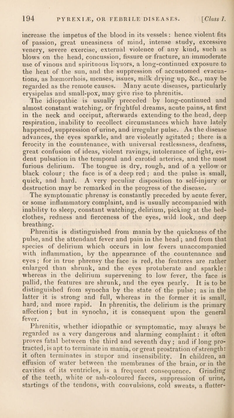 cathartic salt, constitutes the medium strength of the sea-water round this island. In such a pediluvium, the legs should be im¬ mersed for half an hour every night for a fortnight, at the heat of about 96 or 98 degrees. Dr. Reid, in his Treatise on Sea-bathing, recommends a uni¬ versal warm bath of sea-water in oedematous swellings, and appa¬ rently has employed it with success. He advises friction at the same time to be diligently used in the bath on the tumid limbs, taking care always to rub them from their extremities towards the trunk of the body, and not in the contrary direction, as in this way the progress of the fluids in the absorbent system must be most facilitated, though these vessels are furnished with valves to prevent its return. In a warm bath of sea-water the stimulus of the salt is added to that of the heat. The evacuation which will be attended with the least danger of inducing debility, and at the same time with the best effect, is the excretion by the kidneys ; and it is on this account that diu¬ retics are more generally employed in all cases of dropsy, than any other class of medicines. Even these often fail, however; but not unfrequently, we may presume, from their use being discon¬ tinued too soon. Of the class of diuretics, none seems to be more active than the digitalis. Its power of increasing the discharge from the kidneys, and of succeeding in effecting a cure of dropsical affections, in consequence of the increased evacuation produced by it, has of late been clearly ascertained in a great variety of instances. On ac¬ count of its acting powerfully on the nervous system, destroying its mobility, and weakening the vital powers by repressing arterial action, it has, however, by some practitioners, been thought an improper remedy in dropsy; but even large doses of it have been given in this disease without any of those uncontrollable and dan¬ gerous effects which are said to deter many from its use, being observed to ensue. It is a circumstance of curious and interesting moment, not, per¬ haps, very generally known, that a relaxed, weakened, and de¬ pressed state of the system, is the most favourable for displaying the full effects of digitalis. Dr. Withering* had early pointed out the fact, that in persons of tense fibres and great natural strength, labouring under ascites or anasarca, the digitalis seldom suc¬ ceeded ; and that, on the contrary, where the pulse was found feeble, or intermitting, the anasarcous limbs and body soft and yielding, the countenance pale, and the skin cold, the diuretic powers of the plant were more conspicuous. We are informed by Dr. MacleanT that these observations fully accord with those which he made; and he adds, that it seldom succeeds in those of a fat, corpulent habit, with a dull, sluggish * See Ins Essay on Digitalis, p. 189. t See his Inquiry into the Nature, See. of Ilydro-thorax, p. 251.