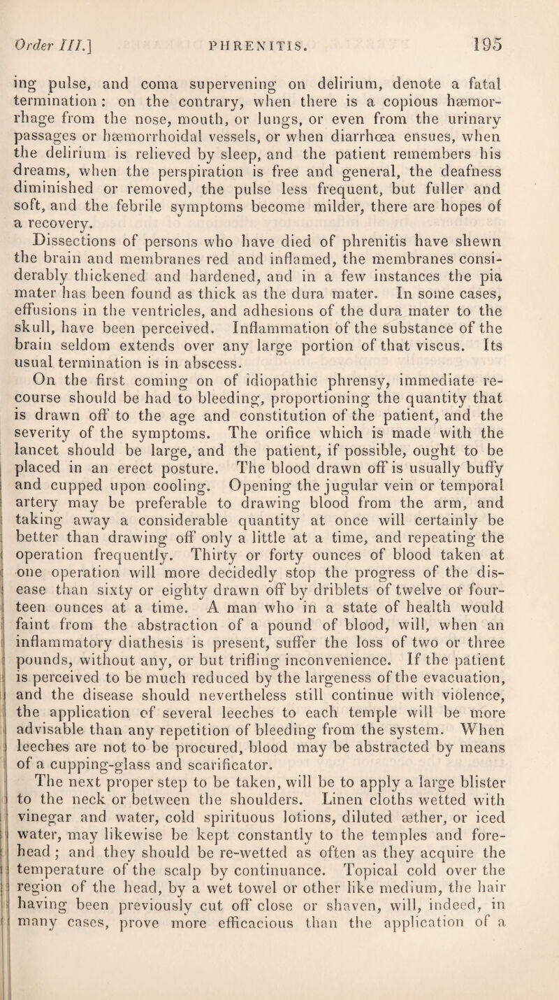 heat of urine : but this is very erroneous, for it cannot fail to in¬ crease the pain in making water, by its stimulus on the excoriated or inflamed urethra. In the active or inflammatory stage of gonorrhoea, cubebs have of late been greatly lauded as a valuable remedy. In cases of irritable urethra, whether from gonorrhoea or other causes, a solution of the extractum belladonnse in the proportion of ten or fifteen grains to a pint of rose-water, used as an injection, will in general be attended with singular advantage by diminishing the sensibility of the parts. Among the symptoms attendant on gonorrhoea, it has been men¬ tioned that phymosis and paraphymosis are sometimes present. In such cases it will be necessary either to immerse the penis fre¬ quently in warm water, or to have recourse to emollient fomenta¬ tions, with the after application of poultices, composed of linseed- meal, or crumb of bread mixed up with a solution of the plumbi acetas, or a sufficient quantity of the liquor plumbi subacetatis diluted with common water, wffiich are to be laid on cold; and the patient is at the same time to keep as much as possible in a recum¬ bent position; or, if obliged to walk about, he should support the penis up to the belly by means of a proper bandage. In those cases, both of phymosis and paraphymosis, accom¬ panied by considerable inflammation, it will be advisable, previous to adopting the foregoing steps, to draw blood freely from the arm, to administer cooling purgatives every other day, and to observe a strict antiphlogistic regimen, with rest. Local blood-letting, so useful in other inflammations, would not be advisable here; for if the matter which flows from beneath the prepuce should happen to come in contact with the wounds inflicted by the leeches, trouble¬ some sores might ensue. In phymosis, besides pursuing the plan just recommended, it will be advisable every now and then to inject a little warm milk and water between the prepuce and glans penis, for the purpose of washing off any matter that may have lodged there, and which, if suffered to remain for any length of time, might produce ulceration. Where phymosis is accompanied with chancres, it will be proper to inject mercurials (such as the oxymuriate, in the proportion of one grain to an ounce of water) inside of the prepuce. Aq. Fervent, f. ^jss. Tinct. Jalapa?, 5j. M. ft. Haustus, pro re nata capiendus. Vel, 8. R Magnes. Sulphat. ^ij. Aq. Fervent, ^vij. Tinct. Sennse C., f. Jj. M. Capiat cochl. ampla iv. pro dos. Warm Water, one ounce and a half. Tincture of Jalap, one drachm. Mix them for a cathartic draught, to he taken occasionally. Or, 8. Take Sulphate of Magnesia, two ounces. Warm Water, seven ounces. Compound Tincture of Senna, one ounce. Of this mixture let four table-spoonsful be taken for a dose.