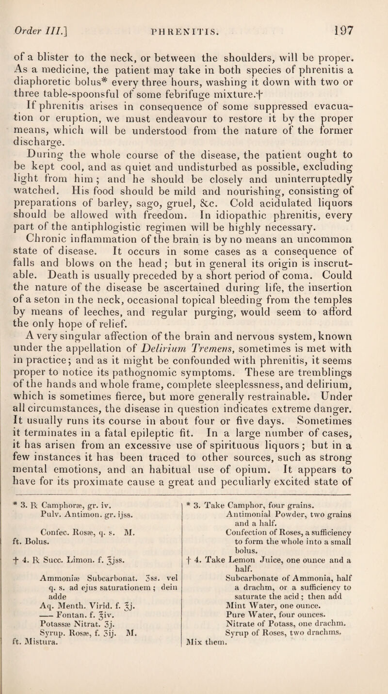 Scurvy, as usually met with on shore, or where the person has not been exposed to the influence of the remote causes before enumerated, is unattended by any violent symptoms; as slight blotches with scaly eruptions on different parts of the body, and a sponginess of the gums, are the chief appearances to be observed. In forming our judgment as to the event of the disease, we are to be directed by the violence of the symptoms, by the situation of the patient with respect to a vegetable diet, or other proper substitutes, by his former state of health, and by his constitution not having been impaired by previous disorders. The person being capable of muscular motion with little reduc¬ tion of strength, the health not injured by previous disease, the skin moist, the pulse slow, a gentle bilious diarrhoea, the absence of ulceration, and the petechiae, if any appear, being of a bright red colour,—are to be looked upon as favourable circumstances; whereas, great prostration of strength, flushed countenance, quick, weak pulse, extreme oppression at the praecordia, fetid, bloody, and involuntary evacuations, petechiae and maculae of a dark livid colour, and profuse haemorrhages of dissolved blood, denote the highest degree of danger. D issections of those who die of scurvy have always discovered the blood to be in a very dissolved state. The thorax usually contains more or less of a watery fluid, which in many cases pos¬ sesses so high a degree of acrimony as to excoriate the hands of the operator by coming in contact with it. The cavity of the abdomen contains the same kind of fluid. The lungs are black and putrid ; and the heart itself has been found in a similar state, with its cavity filled with a corrupted fluid. In many instances, the epiphyses have been found divided from the bones, the cartilages separated from the ribs, and several of the bones themselves dis¬ solved by caries. The brain seldom shews any marks of disease. From experiments made on the blood and urine of scorbutic patients, it appears that three ounces of blood, on cooling, con¬ sisted of two ounces of coagulum and one of serum. The coagu- lum was composed of two parts ; that on the top, about the sixteenth of an inch, was of a florid red, and tough ; that in the bottom, of a deep red, approaching to black, and easily divided. The serum, with respect to colour, was not uncommon. Vinegar did not alter the colour of the black part of the coagulum. By the addition of lemon-juice, it became somewhat lighter; on the admixture of a solution of nitre in vinegar, it became of a florid red ; the same took place with nitre and lemon-juice. By the subcarbonate of ammonia and diluted sulphuric acid, the coagulum was turned black, and was again rendered florid by the addition of nitre in the juice of lemons, and in vinegar. To counteract the principal remote causes of the disease, viz. the effect of salt provisions, and the want of fresh meat and vegetables, every ship bound on a long voyage should be supplied