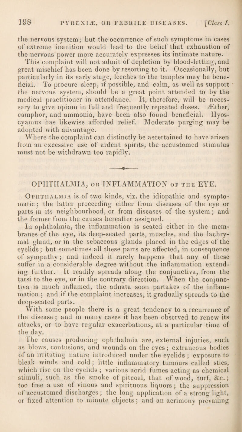 In the progress of the disorder, it sometimes happens that a spontaneous diarrhoea arises, and prevents the future absorption of the bile into the mass of fluids. As long as it continues moderate, and induces no debility, it may be allowed to go on; but where it attacks with violence, or takes place in a constitution much injured and enfeebled, it should be checked by having recourse to the means advised under that particular head. When a putrid disposition shews itself, this must be counteracted by proper antiseptics,—(See Scurvy). In jaundice arising from a scirrhosity of the liver, we must adopt the steps recommended in chronic hepatitis. A variety of other different remedies have been mentioned as possessing a good effect in jaundice, but many of them have been found on trial to be perfectly inert. Among the rest, raw eggs have been proposed as a solvent. Dr. Darwin mentions the case of a gentleman between forty and fifty years of age, who had laboured under the jaundice about six weeks without pain, sickness, or fever, and had taken emetics, cathartics, mercurials, bitters, chalybeates, aether, &c., without any apparent advantage. On a supposition that the obstruction of the bile might be owing to a paralysis or torpid action of the common bile-duct, and the stimulants taken into the stomach seeming to have no effect, he directed half a score of smart electric shocks, from a coated bottle which held about a quart, to be passed through the liver and along the course of the common gall-duct, as near as could be guessed, and on that very day the stools became yellow; the electric shocks being continued a few days more, the patient’s skin became gradually clear. In cases where we have reason to suspect the obstruction of the bile to be owing to a torpid action of the bile-duct, and where other means have failed in promoting the desired intention, we should therefore make trial of electricity. Jaundice which arises from simple obstruction of the gall-ducts, is often removed by the internal as well as external use of Bath waters.—The complicated diseases which are brought on by a long residence in hot climates, affecting the secretion of bile, the func¬ tions of the stomach and alimentary canal, and which generally produce organic derangement in some part of the hepatic system, likewise receive much benefit from the Bath water, if used at a time when suppurative inflammation is not actually present. When¬ ever there is an increased heat of the skin and quickness of the pulse during the paroxysms excited by biliary concretions, these waters should not be taken until the acute symptoms subside. Cheltenham water is another remedy which has been found of essential service in obstructions of the liver and the other organs connected with the functions of the alimentary canal. Persons who have had their biliary organs injured by a long residence in warm climates, and who are suffering under the symptoms either of excess or deficiency of bile, and an irregularity in its secretion, receive remarkable benefit from a course of this water judiciously