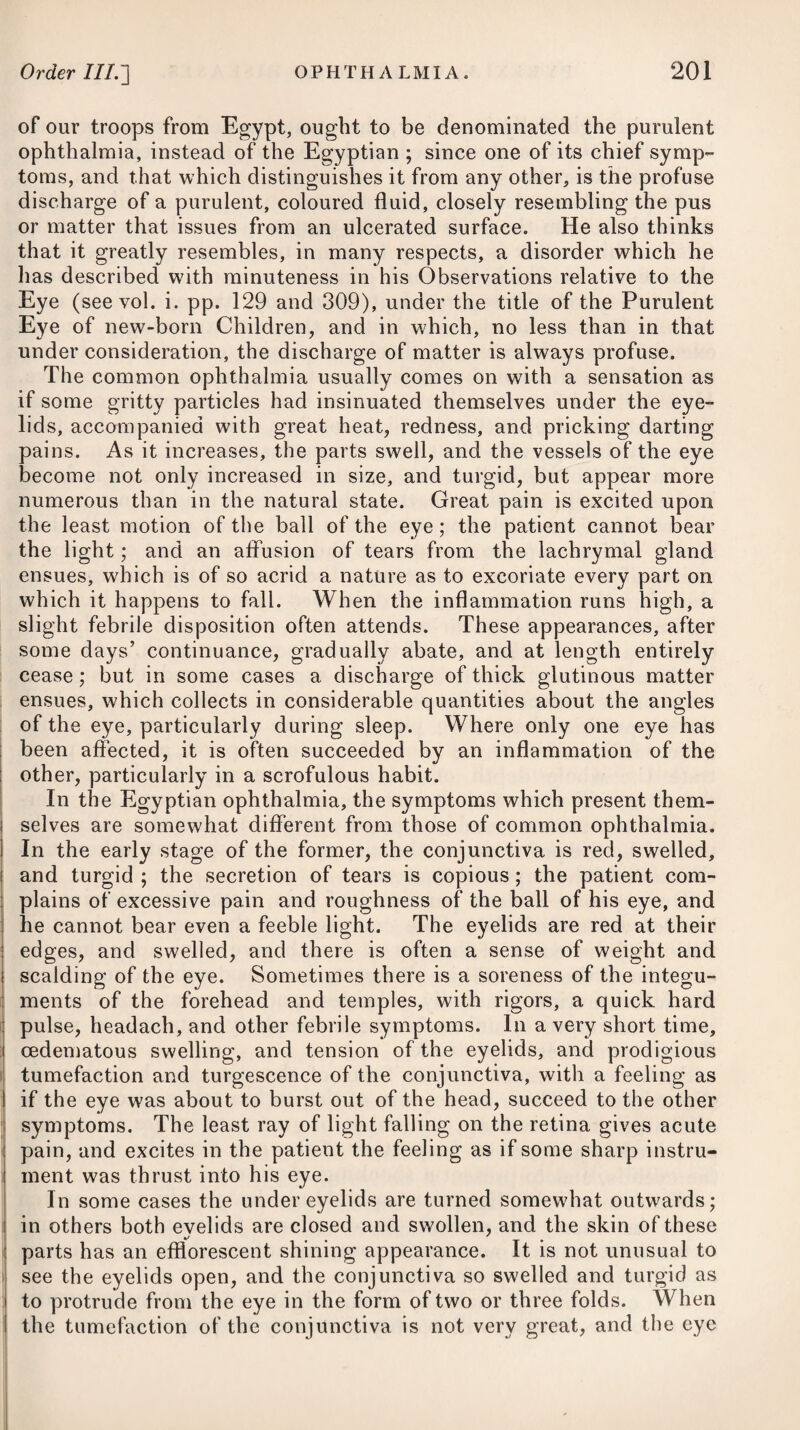 WORMS. 889 adapted. The spigelia is, without doubt, a poisonous and narcotic vegetable, and it is, in all probability, by virtue of this poisonous quality, that it proves so beneficial in cases of worms. By a proper use of cowhage (the Dolichos pruriens of Linnseus), with the submuriate of mercury combined with jalap, or the oleum ricini every third or fourth morning as a purgative, we seldom, however, shall have occasion to seek relief from any other medicine, as in several hundred cases where I had used it, during my prac¬ tice in the West Indies, I never knew it once to fail. It appears to have been but lately introduced into this country, which, con¬ sidering its wonderful vermifuge powers, is somewhat surprising. The stizolobium, or dolichos, is a plant like the vine, long, slender, and creeping. The leaves thin, pointed, and covered with a down. The flowers grow in clusters, and are followed by a pod, somewhat similar to the common pea in shape and size, and con¬ taining several purple beans. The pods are thickly covered by a very fine, stiff-pointed down, similar to hairs, which, upon being applied to the skin, produces an intolerable itching, and it is only this downy portion of the plant that is employed to destroy worms. A decoction of the Geoflrsea inermis, or cabbage-bark, is another remedy much used in the West Indies, but more particularly in Jamaica, for destroying worms, and often with a very happy effect. For the destruction of ascarides, it is very usual to throw up injections into the rectum that will prove obnoxious, and thereby dislodge them. Any of those recommended below* may be tried. Turpentine has been used also with success in the form of clyster. About two drachms of the oil blended with a decoction of oatmeal, may be thrown up at a time: an injection of the down or hairy part of the dolichos, mixed in a little thin gruel, might possibly * 10. R Liquor. Calc, tepid, f. Jx. proene- mate. Vel, 11. R Fol. Rutse, -Absinth, aa Jss. Coq. ex Aq. Purse, Oj. ad ^x. Colat. adde 01. Ricini, f. ^ss. M. ft. Enema. Vel, 12. R Dolichi Pubis, gr. x. Decoct. Avense, f. %vj. ftEnema. Vel, 13. R Aloes Vulgaris Extract. 3j. Decoct. Avense, f. Vel, 14. R Tabaci, 9j.—3ss. Aq. Fervent, ^x. Post semihoram col. * 10. Take Lime Water of a tepid warmth, ten ounces for an injection. Or, 11. Take Rue Leaves, Wormwood Leaves, of each half an ounce. Boil them in a pint of water, until reduced to ten ounces, strain off the liquor, and add Castor Oil, half an ounce. Mix them for a clyster. Or, 12. Take Down of Cowhage, ten grains. Thin Gruel, six ounces. Mix them for a clyster. Or, 13. Take Common Aloes, one drachm. Thin Gruel, ten ounces. Mix them for a clyster. Or, 14. Take Tobacco Leaves, from one scruple to half a drachm. Warm Water, ten ounces. Infuse them for half an hour, and then strain off the liquor for a clyster.