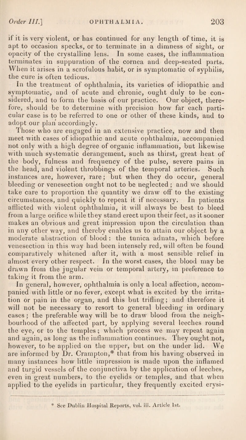 disease, will be proper and serviceable; and should the cerebral congestion not be relieved, or the fever be of some days’ duration, we may afterwards apply six or eight leeches to the temples. The prostration of strength, which ensues in the early stage of typhus, has by some physicians been considered as chiefly occa¬ sioned by an undue quantity of blood being determined to the vessels of the brain ; and under this idea, when called to a person labouring under typhus fever, however great the depression of strength may appear, if the pain in the head be violent, they either order the temporal artery to be opened, where it can be done con¬ veniently, or direct eight or ten leeches to be applied to the fore¬ head and temples, and be afterwards allowed to bleed freely. Whatever is given to the patient for drink ought to be cold, and gently acidulated with the juice of oranges or lemons. The mine¬ ral acids likewise are, beyond all doubt, better remedies in this and other malignant diseases, than we have been accustomed to regard them ; and from having employed them, but more particu¬ larly the muriatic, for several years with very great success in typhus gravior, I can vouch for their efficacy. My usual plan of proceeding is as follows :—Having relieved the stomach by a gentle emetic where nausea prevails, cleared the bowels of their feculent contents by a proper dose of hydrargyri submurias joined with a few grains of the extract, colocynth. c., and subjected the patient to cold affusion, when the circumstances already noticed have admitted of it, I prescribe for adults ten or twelve drops of the muriatic acid, guarded with five drops of tinctura opii ; and as a vehicle I employ about an ounce and a half of an infusion of cascarilla, calumba, or orange-peel. This draught I direct to be repeated every four hours, gradually increasing the quantity of the acid in each to eighteen or twenty drops, or more. When the fever begins to decline, or to shew remissions, I substitute a decoction of cinchona instead of the infusion of calumba, casca¬ rilla, or orange-peel. The effects of the muriatic acid in all febrile diseases of a malig¬ nant nature are truly great; and from using it in all such cases my practice has been attended with the most decided success. As a confirmation of its utility, it is proper to mention, that a consi¬ derable pension has been granted by the King of Prussia to Dr. Reich, professor of medicine at the university of Erling, in Franconia, for making known a remedy, by the use of which all danger was removed in acute diseases of a malignant nature ; and that, on a disclosure of the secret, it proved to be the acids con¬ taining oxygen, but particularly the muriatic. In cases of extreme danger, we are told by him,* that one or two drachms of the acid may be given at once. The discovery, however, cannot be claimed by the Prussian professor, as it is well known that the late Sir William Fordyce highly recommended the muriatic acid to be * See a translation of his German work, by the late Dr. Parry, of Bath.