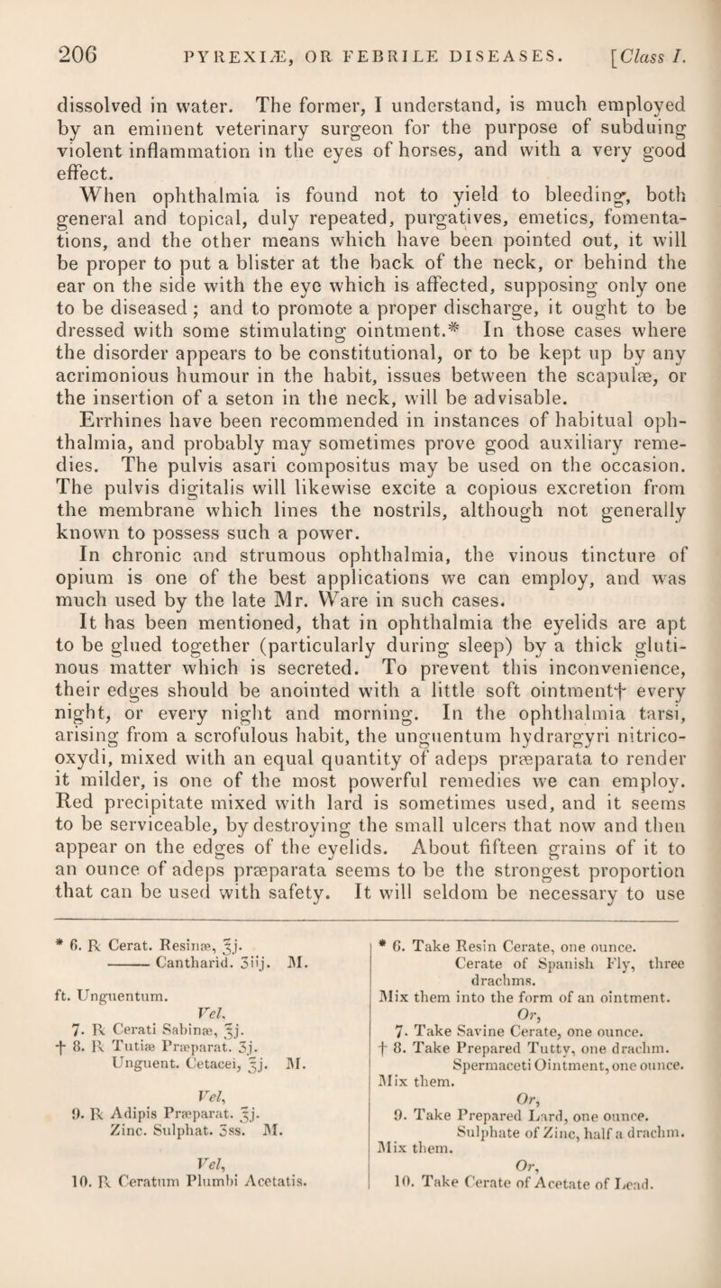 It is brought oil by the several causes that are apt to excite in¬ flammation ; such as injuries of all kinds, the external application of stimulant acrid matters to the skin, exposure to cold, particu¬ larly during a course of mercury; obstructed perspiration, sup¬ pressed evacuations, or other causes inducing plethora ; the pre¬ sence of irritating matter in the primae vise, &c.; and it may like¬ wise be occasioned perhaps by a certain matter generated within the body, and thrown out on its surface. A particular state of the atmosphere seems sometimes to render it epidemical, as we often find the scarlatina anginosa, which is a species of internal erysi¬ pelas, prevail as such. It seems connected likewise with that peculiar state of the at¬ mosphere which occurs in hospitals and crowded ships of war, where there is a defective or ill-regulated system of ventilation, occasioning the slightest wound to produce erythema. By the generality of practitioners, erysipelas has not been considered as a contagious disease; but some cases have occurred in my practice which induce me to think that it is occasionally so; and there are some recorded in a periodical work,# which confirm the suppo¬ sition. In slight cases, where it attacks the extremities, it makes its appearance with a roughness, heat, pain, and redness of the skin, which becomes pale when the finger is pressed upon it, and again returns to its former colour when it is removed. There prevails likewise a small febrile disposition, and the patient is rather hot and thirsty. If the attack be mild, these symptoms will continue only for a few days, the surface of the part affected will become yellow, the cuticle or scarf-skin will fall offin scales, and no further inconvenience will perhaps be experienced : but if the attack has been severe, and the inflammatory symptoms have run high, then there will ensue pains in the head and back, great heat, thirst, and restlessness; the part affected will slightly swell ; the pulse will become small and frequent; and about the fourth day a number of little vesicles, containing a limpid and in some cases a yellowish fluid, will arise. In some instances the fluid is viscid, and instead of running out, as generally happens when the blister is broken, it adheres to, and dries upon the skin. In unfavourable cases these blisters sometimes degenerate into obstinate ulcers, which now and then become gangrenous. This, however, does not happen frequently; for although it is not un¬ common for the surface of the skin and the blistered places to appear livid or even blackish, yet this usually disappears with the other symptoms of the complaint. The period at which the vesicles shew themselves is very uncer¬ tain. The same may be said of the duration of the eruption. In mild cases it often disappears gradually, or is carried off by spon- * See Medico-Chirurgical Journal, vol. i. p. f>15.