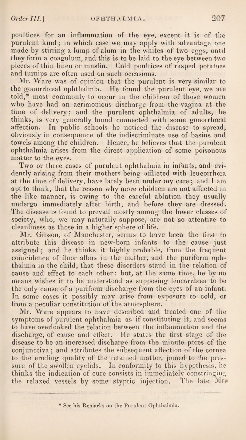 if it is very violent, or has continued for any length of time, it is apt to occasion specks, or to terminate in a dimness of sight, or opacity of the crystalline lens. In some cases, the inflammation terminates in suppuration of the cornea and deep-seated parts. When it arises in a scrofulous habit, or is symptomatic of syphilis, the cure is often tedious. In the treatment of ophthalmia, its varieties of idiopathic and symptomatic, and of acute and chronic, ought duly to be con¬ sidered, and to form the basis of our practice. Our object, there¬ fore, should be to determine with precision how far each parti¬ cular case is to be referred to one or other of these kinds, and to adopt our plan accordingly. Those who are engaged in an extensive practice, now and then meet with cases of idiopathic and acute ophthalmia, accompanied not only with a high degree of organic inflammation, but likewise with much systematic derangement, such as thirst, great heat of the body, fulness and frequency of the pulse, severe pains in the head, and violent throbbings of the temporal arteries. Such instances are, however, rare; but when they do occur, general bleeding or venesection ought not to be neglected ; and we should take care to proportion the quantity we draw off to the existing circumstances, and quickly to repeat it if necessary. In patients afflicted with violent ophthalmia, it will always be best to bleed from a large orifice while they stand ereet upon their feet, as it sooner makes an obvious and great impression upon the circulation than in any other way, and thereby enables us to attain our object by a moderate abstraction of blood : the tunica adnata, which before venesection in this way had been intensely red, will often be found comparatively whitened after it, with a most sensible relief in almost every other respect. In the worst cases, the blood may be drawn from the jugular vein or temporal artery, in preference to taking it from the arm. In general, however, ophthalmia is only a local affection, accom¬ panied with little or no fever, except what is excited by the irrita¬ tion or pain in the organ, and this but trifling; and therefore it will not be necessary to resort to general bleeding in ordinary cases ; the preferable way will be to draw blood from the neigh¬ bourhood of the affected part, by applying several leeches round the eye, or to the temples; which process we may repeat again and again, as long as the inflammation continues. They ought not, however, to be applied on the upper, but on the under lid. We are informed by Dr. Crampton,# that from his having observed in many instances how little impression is made upon the inflamed and turgid vessels of the conjunctiva by the application of leeches, even in great numbers, to the eyelids or temples, and that when applied to the eyelids in particular, they frequently excited erysi-