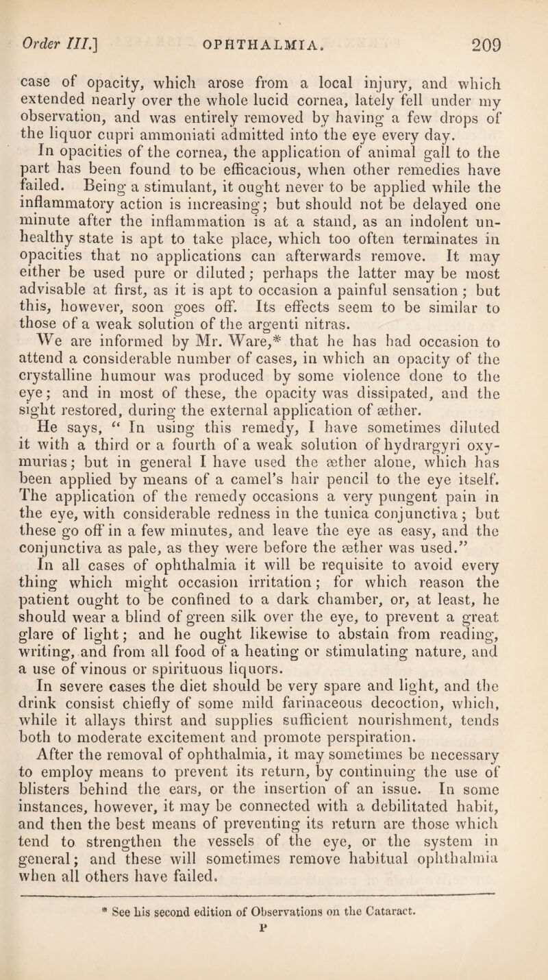 Order III.] INFLAMMATION OF THE STOMACH. 255 with any marks of general inflammation, or by any burning pain in the stomach. Phlegmonous gastritis is produced by acrid substances of various kinds, such as arsenic, oxymuriate of mercury, the oxalic and mineral acids, &c., taken into the stomach, as likewise by food of an improper nature, by potations of spirituous liquors, by taking large draughts of any cold liquor when the body is much heated by exercise, dancing, &c.; by external violence from wounds, blows, &c.; and by repelled exanthemata and gout. Besides these, it may arise from an inflammation of some of the neighbouring parts, as the liver, intestines, 8cc., extending to the stomach. Phlegmonous gastritis is readily to be distinguished from any other disease by the burning pain, heat, and tension in the region of the stomach ; by the aggravation of that pain when any thing is swallowed, with the immediate rejection of it; and by the sudden and greater depression of strength in this than in any other inflammation. Indeed, enteritis is the only disease it can be confounded with; and from this it may easily be discerned by the seat of pain on pressure with the hand. Gastritis is*a rare disorder, unless when arising from poisons. The symptoms which attend it are, a violent burning pain in the region of the stomach, with great soreness, distension, and flatu¬ lency, a severe vomiting, especially after any thing is swallowed, whether it be liquid or solid, most distressing thirst, restlessness, anxiety, and a continual tossing of the body, with great debility, constant watching, delirium, and a quick, hard, and contracted pulse. In some cases a severe purging attends. If the disease increases in violence, symptoms of irritation then ensue ; there is great loss of strength, with faintings, a short and in¬ terrupted respiration, cold clammy sweats, hiccups, coldness of the extremities, an intermitting pulse, and the patient is soon cut off. The event of gastritis is seldom favourable, as the person is usually either suddenly destroyed by the violence of the inflam¬ mation, or else it terminates quickly in suppuration, ulceration, or gangrene. Perhaps it may sometimes occasion scirrhosity of the pylorus. If the symptoms are very mild, and proper medicines have been employed at an early period of the disease, it may, however, terminate in resolution, and that in the course of the first, or, at farthest, the second week. The pulse becoming more soft and full about the fourth day, and diminishing in frequency; the pain gradually ceasing; the urine depositing a sediment; or diarrhoea supervening; are to be regarded as favourable symptoms. Its termination in suppuration may be known by the symptoms, although moderate, exceeding the continuance of eight or ten days, and a remission of pain occurring, whilst a sense of weight and anxiety still remain; and on the formation of an abscess, cold shiverings ensue, with marked exacerbations in the evening, which are followed by night-sweats, and other symptoms of hectic