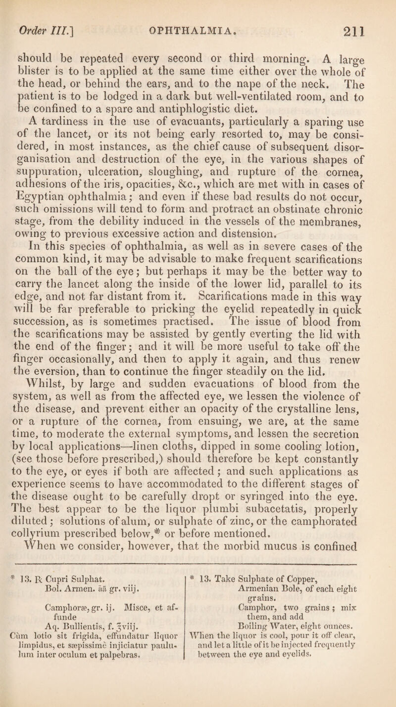 After the necessary evacuations have been made, diaphoretics may then be used ; and either those of the antimonial kind, as ad¬ vised under the head of Simple Fever, may be prescribed in small and frequently repeated doses, or from ten to fifteen grains of the pulvis ipecacuanha compositus* may be given every three or four hours. This indeed appears to be the best sudorific we can exhibit in acute rheumatism. Volatiles are employed by some practition¬ ers in the cure of rheumatism, for the purpose of exciting a dia¬ phoresis. With the same view, camphor has been likewise adminis¬ tered. They may be given separately, or be combined together, agreeable to the formulae advised below,t should the remedies before recommended not prove sufficiently powerful. To increase the effect of all these medicines, the patient should at the same time be enveloped in flannel, every article of linen being removed; and as soon as he begins to sweat, and not before, lest vomiting be induced, he ought to drink freely of diluents, such as herb-tea, barley-water, and wine whey. As an auxiliary remedy, warmth applied to the extremities, especially to the affected parts, is of some consequence. It may be employed in a dry form, either by warm bottles or bricks wrapped in flannel. * 5. R Pulv. Ipecac. C. gr. x. Confect. Rosae, gr. xij. Syrup, q. s. M. ft. Bolus, 3tia vel 4ta liora sumendus, su- perbib. cocbl. iij. Mistime sequentis 6. R Succ. Limon. f. jjss. Ammoniae Subcarbonat. 3j. Aq. Fontan. f. 31m. Potassse Nitrat. 3ss. Syrup. Simpl. f. 3SS. M. ft. Mistura. *j* 7- R Ammoniae Subcarbon, gr. x. Pulv. Antimon. gr. ij. Confect. Rosse, q. s. M. ft. Bolus, 4tis horis sumendus. Vel, 8. R Seri Lactis Vinos, f. 3X. Liq. Ammon. Subcarb. IRxx, M. Bib at seger hora decubitus. Vel, 0. R Mistur. Camphorse, f. Jj. Liquor. Ammon. Acetat. f. 5iij. Vini Antim. Tart. IRxv. M. ft. Haustus, 4ta vel Ota quaque liora repe- tendus. * 5. Take Compound Powder of Ipecacu¬ anha, ten grains. Confection of Roses, twelve grs. Syrup, a sufficiency to form a bo¬ lus, which may be taken every three or four hours, washing it down with three large spoonsful of the following mixture :— 0. Take Lemon Juice, one ounce and a half. Subcarbonate of Ammonia, one drachm. Pure Water, four ounces and a half. Nitrate of Potass, half a drachm. Syrup, half an ounce. Mix them. j~ 7* Take Subcarbonate of Ammonia, ten grains. Antimonial Powder, two grains. Confection of Roses, a sufficiency to form a bolus, which may be taken every four hours. Or, 8. Take Wine Whey, ten ounces. Solution of the Subcarbonate of Ammonia, thirty drops. Mix them, and let the patient drink the whole on going to bed. Or, 9. Take Camphor Mixture, one ounce. Solution of the Acetate of Am¬ monia, three drachms. 'Wine of Tartarized Antimony, twenty-two drops. Mix them for a draught, to be repeated every four or six hours.