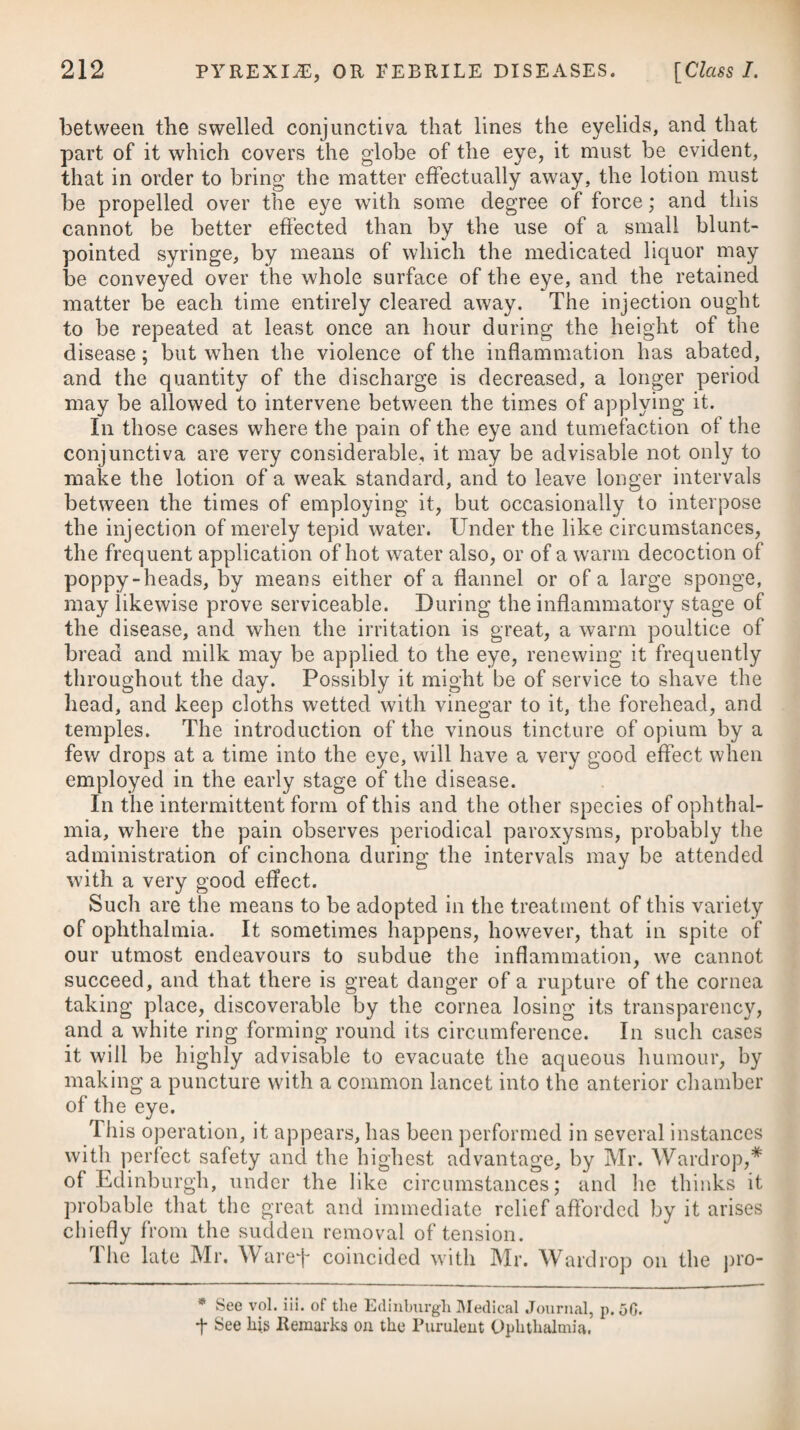 guaiacum, in as large doses as the stomach will bear, often proves a powerful remedy, when aided by topical applications. The ammoniated tincture of this medicine, joined to a strong decoction of cinchona, often proves serviceable in very obstinate cases. In¬ ternal medicines, however, without the aid of the external means before noticed, will seldom or never effect a cure in severe and obstinate cases of chronic rheumatism. Hydrargyri submurias, and other preparations of mercury, have been given in this disease along with the decoctum sarsaparilla} compositum; but they seem best adapted for those cases where we suspect it to be connected with a syphilitic taint. In palliating symptoms, and allaying pain and irritation, small doses of the anti- rnonial powder and opium combined with the submuriate of mer¬ cury, sometimes prove useful. If in the course of the disease the patient’s rest should be much disturbed throughout the night by the severity of the pains, an anodyne draught may be ordered for him, to be taken at bed-time,* or we may prescribe from ten to fifteen grains of the pulvis ipecac, compos. Where opium disagrees with the patient, other medicines of the narcotic class, as conium and hyoscyamus, have been administered in chronic rheumatism. In this species of rheumatism it will be absolutely necessary to persevere for a considerable length of time in the use of whatever medicines we employ, otherwise but very little benefit can be de¬ rived from them. To obviate costiveness, some gentle purgative, such as a solution of the sulphate of magnesia in a decoction of senna, should be taken occasionally during the continuance of the disease. Colchicum combined with opium is a good combination of medi¬ cine, and well calculated to afford relief, particularly where there is any effusion, either within the capsular ligaments or the bursa}, or where the cellular membrane of the joint is oedematous, as in the chronic form of the disease.—See Gout for this remedy. Where the different combinations of guaiacum, opium, antimony, and mercury, have proved ineffectual, very speedy and good effects have been derived from a cautious exhibition of the arsenical solution, as noticed under the head of Intermittents. It may be given with an equal proportion of tinctura opii in doses of ten drops, repeated twice or thrice a-day in any convenient vehicle, and probably a decoction of the cinchona bark may be as good as any we can employ. It seems, however, to be pretty generally * 21. R Liquor. Ammon. Acet. f. 5iij. Aq. Cinnam. f. Tinct. Opii, tRxxvj. Vini Antimon. Tart. tRxvj. Syrup. Papaveris, 3ij• M. ft. Ilaustus. * 21. Take Solution of tlie Acetate of Am¬ monia, three drachms. Cinnamon Water, one ounce. Tincture of Opium, forty drops. Wine of Tartarized Antimony, twenty-four drops. Syrup of Poppies, two drachms. Mix them for a draught.