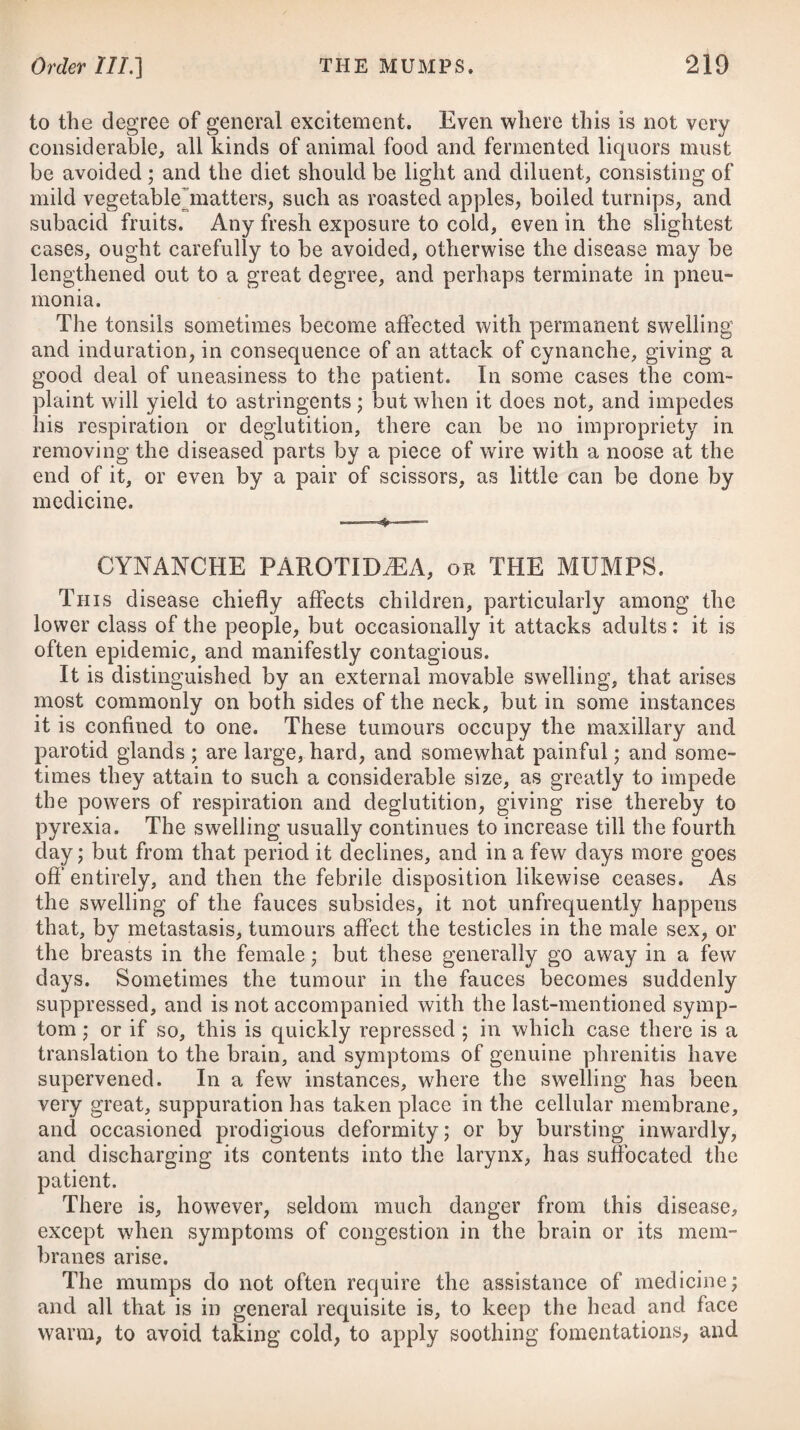 recommended for the removal of strictures in the urethra. Some cases of stricture in the oesophagus are reported in Sir Everard Home’s work,# which were successfully treated with caustic, having previously resisted all the other means which were adopted. Nervous persons are apt to complain of atoms floating before the eyes, or what are termed muscrn volitantes; but for the treat¬ ment of these, I beg leave to refer to the succeeding disease. Where dyspepsia is connected with biliary derangement, there is usually a considerable yellow tinge of the skin and whites of the eyes. It is however an undoubted fact, that severe disorders of the stomach and intestinal canal are frequently confounded with and mistaken for a diseased state of the liver, and under this error much mischief has been done in many of these cases by employing mer¬ cury in very considerable doses. It is indeed the fashion of the present time to apply the term liver complaint to every case of de¬ rangement in the organs of digestion, and to remedy this, either calomel or the blue pill (vulgarly so called) is universally made use of. It is an evident error to call all disorders of the digestive or¬ gans bilious complaints and very injurious to treat them as such. The following circumstances (in all probability) are those which have tended to render hepatic disorders fashionable complaints, and the remedy either calomel or the blue pill. Some years back the majority of complaints were said to be nervous; but now they are considered as bilious, and attributed to an affection of the liver. 1st, A fulness and tenderness on pressure, and oftentimes pain being present at the pit of the stomach, extending a little to the right side, may be considered as one cause of the above error. 2dly, The alvine discharges being almost always discoloured in bowel complaints, and not unfrequently green or black, somewhat like pitch, from which they have been considered bilious; and the power of small doses of mercury in correcting this appearance are well known. 3dly, Organic diseases being sometimes found in the liver after death in cases of intestinal and other like disorders, when scarcely any other trace of such mischief was detected in any other viscus. 4thly, The powerful influence of the opinions of a number of our countrymen who annually return from the East and West Indies, and who are always ready to pronounce the maladies of their friends to be liver complaint, and cannot conceive any other medicine equal to calomel; and to this we may add the practice and opinion of various professional men from India, who continue to advise and prescribe the same remedy to which they have been ac¬ customed abroad. These several circumstances may account for the supposed uni¬ versal prevalence of bilious complaints, and their being so fre¬ quently confounded with what are really affections of the stomach * See his Practical Obsecrations, &c. vol. i. D D