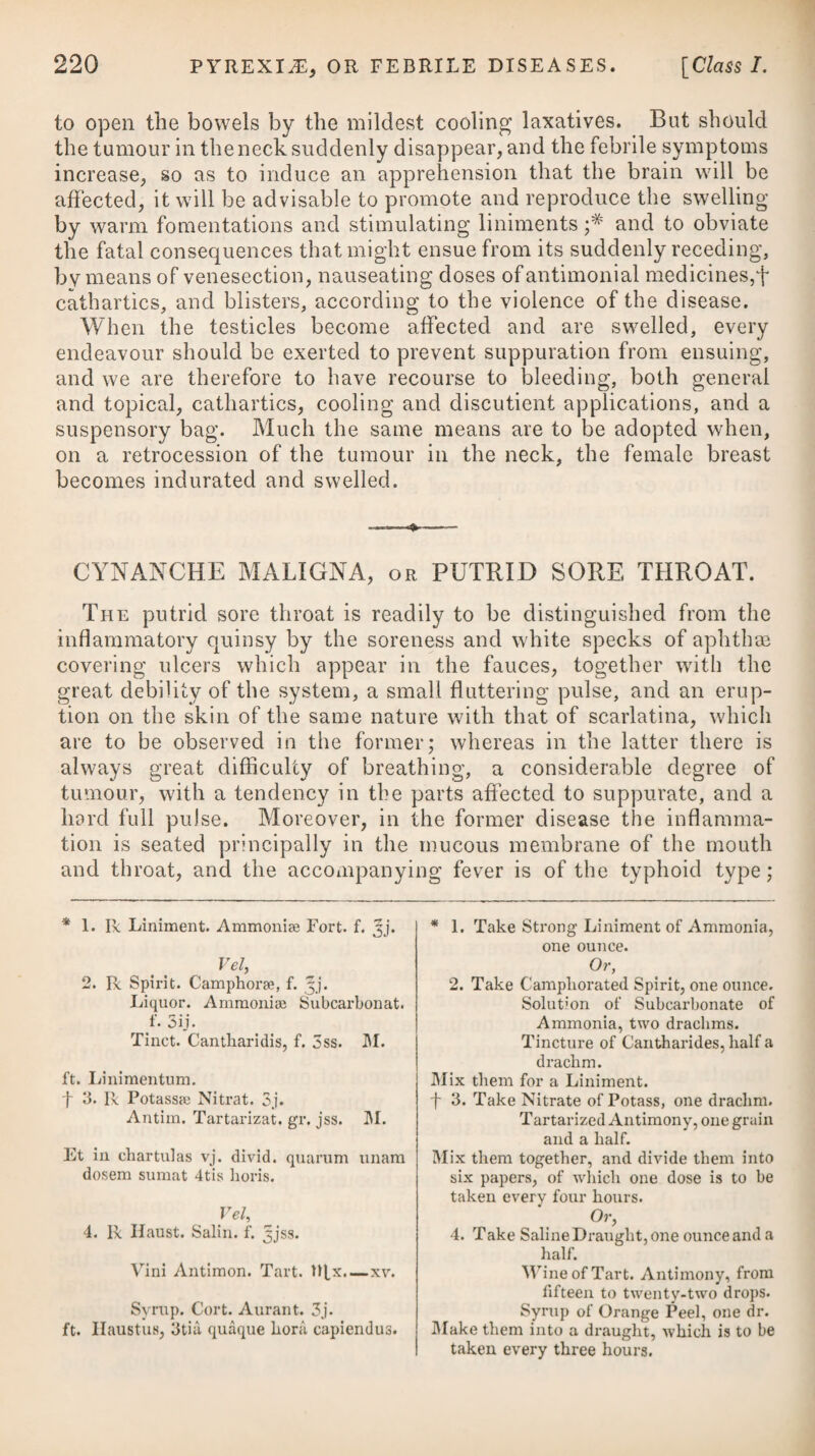 driac, as the firm persuasion which he entertains will not allow his feelings to be treated as imaginary, nor his apprehension of danger to be considered as groundless, however the physician may be of opinion that it is the case in both respects. To gain his confi¬ dence, it will be necessary to attend to his complaints as if they were genuine; and to satisfy him, it will by all means be advisable to give him some kind of innocent medicine or placebo, changing it from time to time, whenever he expresses any disappointment of relief. In the absence of every other diversion, even the swallowing of medicine may be a source of amusement. The times for taking the different draughts, or doses, are so many epochs in the chrono¬ logy of a hypochondriac, which, by dividing, help to conquer the tedium of his day. However sceptical a physician may be with regard to the inherent or permanent qualities of any medicine, it is his duty, perhaps, to take advantage of the tide of opinion; and he may honestly make use of his patient’s credulity, in order to relieve him from the pressure of his disease, and render the partial weakness of his mind instrumental to the general restoration of his corporeal strength.* The complaints of hypochondriacs should be treated by the physician as of real existence; and from whatever cause they may arise, it is his province to employ his art to subdue it; not to ruffle an irritable mind by unseasonable levity, or expose a morbid sensibility to insult and reproach. From the slow evacuation of the stomach in melancholic temper¬ aments, acidity often prevails in a high degree with hypochon¬ driacs; to obviate which, and answer the second indication of cure, it will be necessary for the patient to make use of absorbents and alkalies, as advised under the head of Dyspepsia. Vomiting, though sometimes employed, is by no means suited to this disease. Costiveness, which is another frequent symptom in hypochon¬ driasis, is to be obviated by instituting a regular custom of periodi¬ cally soliciting an evacuation by voluntary and persevering efforts once or twice a-day at certain hours : and until the desired inten¬ tion can be established in this way, some gentle laxative may be taken occasionally, as mentioned under the head of Dyspepsia. Harrowgate water may be used with a fair prospect of advantage in correcting the obstinate costive habit of body that accompanies hypochondriasis; and this habit, when removed by mineral waters, appears to be less liable to return than when only the resinous and drastic cathartics are employed. Flatulency is another constant attendant, and is to be prevented by making use of carminatives, essential oils, and spices, formula) of which will likewise be found under the head of Dyspepsia. Besides these affections, hypochondriacs are apt to be troubled * See Essay on Nervous Diseases, by John Reid, M.D.
