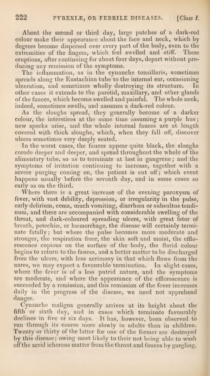 Rabies seems to arise from a specific contagion, which being once produced by causes unknown, continues to be propagated by the intercourse which dogs have with one another. It is alleged that the distemper is not communicable from one hydrophobous person to another, by means of a bite or in any other way • but this seems to require further confirmation. The possibility of reproducing this disease by inoculation of the quadruped with virus secreted in the human system, had long re¬ mained a doubtful fact, having often been tried without success; but this point seems now determined by Messrs. Magendie and Bresslet# having succeeded in affecting a dog with rabies, by ino¬ culating him with saliva of a man under that disease. We have no proof that any of the secretions of a rabid animal but the saliva can excite hydrophobia. It is known to a certainty, that the specific poison of rabies exists in the saliva, but it has been a question how far the fluids and solids have been generally contaminated. The experiments of Mr. Gillman have furnished results which go far to prove that the infecting material of rabies is hardly to be found but in the saliva. A large portion of such persons as have really been wounded by the bite of a rabid animal are never affected with the disease. Mr. Hunter mentions an instance of twenty persons being bitten by the same dog, and only one was seized with it. It is therefore obvious, that different persons are not alike predisposed to be acted upon by the same contagion, and likewise that the predis- : position to receive contagion varies in the same person at different I periods. The depressing passions, as well as other causes pro¬ ducing debility, probably may predispose the system to the action of this virus. In the canine and cat species, about seven or eight days may be considered as a fair average of the shortest period in which rabies shews itself after the animal is bitten, and six or seven weeks the longest period from the date of the bite. In the human species, only a few days have in some instances elapsed previous to the symptoms shewing themselves ; but the most common time of their appearance is from twenty to forty days after the bite. There are no well-authenticated instances of the poison lying dormant longer than eleven or twelve months ; and we may therefore consider a person pretty safe at the expiration of a year if no symptom then appears. In the cases quoted by authors where canine madness is said to have occurred at the distance of many years from the communica¬ tion of the supposed poison, we may justly consider them either as instances of spontaneous hydrophobia, as before mentioned, or as such other diseases as occasionally exhibit the anomalous symptoms of an inability to swallow fluids, and an aversion to the sight of them; the poison of a rabid animal has had no share in their