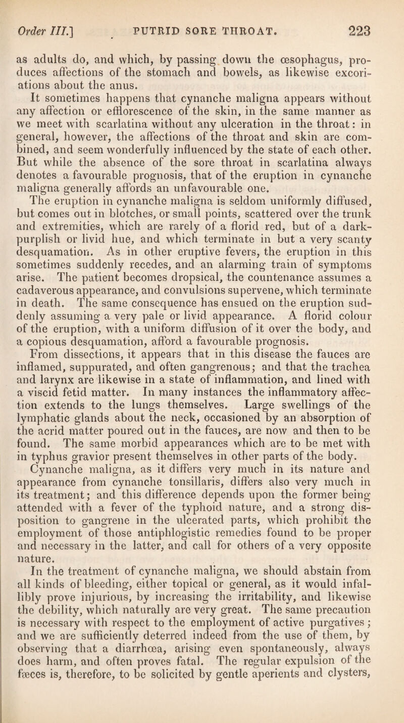 spirit. Half of this mixture is to be taken undiluted at going to bed ; it produces a copious salivation for an hour and a half, or longer, during which the patient spits about a quart. Some aperient salts are to be taken on the second day after this operation, and on the evening of that day he is to repeat the draught, and the salts on the day but one following. Dr. Thomas Reid, in a pamphlet which bears the title of Observations on the Application of Warm and Cold Sea-Bathing, recites a case which strongly attests the preventive effect of mercury. He makes mention, that a man, a woman, and several dogs, were bitten by a dog supposed to be mad, which was soon after destroyed. A fortnight after the accident he saw them ; the woman was slightly wounded in the little finger, a black scab remained on the puncture ; she had great pain in the arm, shoot¬ ing up to her head, particularly in the night, with disturbed and frightful dreams, and great depression of spirits. The man had been bitten in the hand also, but had not so much pain. He directed mercury for them in the manner published by Dr. James. In a few days the symptoms abated ; and as the woman’s mouth was sore she desisted from using it. The pain, however, returned very soon, greatly augmented, and affected her head ; she resumed the medicine, and every symptom vanished; they both remained perfectly well. Had any return of the disease taken place, he is certain he should have been informed of it. Dr. Reid further mentions, that the same medicine was given to dogs; but by some accident one of them was forgotten, and took none; he became raving mad the thirtieth day, and in that state he had him shot; all the other dogs remained well, except a small lap-dog, which died of the salivation. Neither the man nor woman supposed the dog to have been mad until they began to take the medicine; the mind had therefore no influence in pro¬ ducing the symptoms that ensued. These facts seem well authenticated, and strongly attest the good effects of mercury, when used at an early period. During the actual presence of the disease, its inutility has been proved in numberless instances. Dr. Mosely* has, indeed, recorded a case of recent hydrophobia, and timely discovered, which was success¬ fully treated by exciting a rapid and plentiful salivation by means of an ounce of strong mercurial ointment rubbed into different parts of the body at four frictions within forty-eight hours. Dr. Richard Pearson, of Birmingham, in his Treatise on Hy- dropliobia, offers it as his opinion, that if the disease has ever been cured by mercury, it has been in consequence of a counter¬ impression communicated to the whole system, and not in conse¬ quence of the salivation ; for a salivation is a constant symptom of the disease, so that if it were curable by a flow of spittle, it would cure itself. This seems, however, a vague mode of reasoning. * See his Dissertation on Canine Madness.