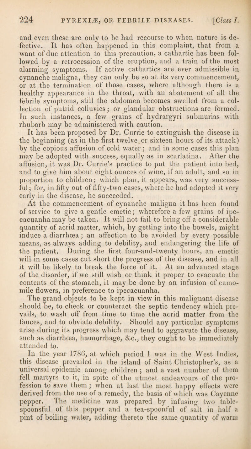 bined with ulcerations of the tonsils, palate, or uvula, we must likewise make use of fumigations and gargles, as before recom¬ mended. In those cases where ulcers of a phagedenic nature present themselves, we must omit the use of mercury for a time, and have recourse to the cinchona bark, with wine and a nutritive diet, removing the patient at the same time into a pure air, if his situation is any way close or confined. Occurrences of this nature happen more frequently in hospitals than in private practice, and are owing, in a great measure, to the vitiated air which prevails in the wards set apart for venereal patients, as has already been mentioned. In several cases of phagedenic ulceration which had resisted the usual means employed by surgeons, the application of lint, moistened in the balsam of Peru, has been attended with happy effects, occasioning in a few days the sphacelous parts to slough off, the face of the sore to become clean, and healthy granulations to extend over its surface. In broken constitutions, where oedematous swellings of the legs have begun to manifest themselves, a perseverance in a mercurial course ought not to be pursued. In such distressing cases, a generous diet, country air, and regulated exercise, are the best remedies, entirely omitting the use of mercury till the constitution is renovated. Where dropsy has actually taken place, nitric acid, given in as large doses as the stomach and bowels can bear, con¬ joined with digitalis or squill, may be of great service. Other remedies have been recommended as possessing specific effects in syphilis besides mercury. These are the oxygenated muriate of potass and the different mineral acids, but more particu¬ larly the nitric, which has been noticed in pointing out the proper treatment of chancres. It remains further to observe, that from the trials I have made of it, it appears to be well calculated to remove many of the primary symptoms of this disease, and may, therefore, be used in all such cases with safety, and most likely with the assurance of much advantage; but in a confirmed syphilis it ought never to be solely relied on. Its inefficacy in all such cases has been fully substantiated, not only by Mr. Blair,# but by various other practitioners of eminence. Many allow it, however, to possess a palliative power, and almost all admit its salutary effects in remedying the disordered state of the system arising from the excessive use of mercury. The lobelia, or blue cardinal, is another new remedy which, of late, has been recommended for the cure of syphilis; but its effects are by no means sufficiently established to place any great dependence upon it. It is given in the form of decoction,f the * See his Essay on the Venereal Disease, part iii. f51.RRad. Lobelia? Syphilitic. Siccae, manip. j. f 51. Take Dry Roots of Blue Cardinal, one handful.