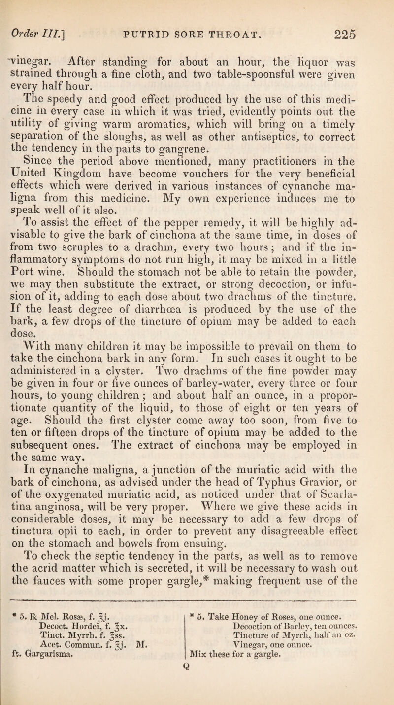 now and then an emetic of the cupri sulphas, as prescribed under the head of Phthisis Pulmonalis. Should the patient, in the course of the disease, be troubled with acidities in the stomach, she ought then to have recourse to ab¬ sorbents, as directed in Dyspepsia. The liquor potassee subcarbonatis, in small doses, frequently repeated, is a good medicine for palliating cardialgic paroxysms in chlorotic constitutions. Some cases of obstructed menstruation are attended with local determinations of blood, particularly to the head, in which it may be necessary to take away a small quantity of blood by means of leeches to the temples, or the scarificator and cupping-glasses be¬ tween the shoulders, in addition to promoting a regular and suffi¬ cient alvine evacuation from the bowels. Where chlorosis is attended with symptoms similar to pulmonary consumption, it will be of considerable utility to administer a gentle emetic occasionally, keeping the bowels open at the same time. Myrrh combined with the sulphate of iron may also prove of much service. If there is pain in the side, the application of a blister over the part, or some warm plaster, will be proper ; and if the cough be troublesome, squills may be used as an expectorant, with an opiate at bed-time. If the skin be per¬ manently hot, or irregularly hot and cold, without any weakening perspiration, a tepid bath may be of some service, or we may substitute small doses of the saline mixture from time to time. In such cases emmenagogues would be of no use ; nay, they might be detrimental. A removal into the country, with pure air and moderate exercise on horseback, will greatly contribute to a re¬ establishment of the woman’s health. The diet ought to be light and nourishing. In many instances milk agrees well with the patient; but it is not necessary to restrict her from animal food of easy digestion. In the winter she should be removed to the southern part of our island, or to a milder climate, and wear flan¬ nel next to her body. A SUPPRESSION of the MENSES. Any interruption occurring after the menstrual flux has once been established in its regular course, except when occasioned by conception, is always to be considered as a case of suppression. A constriction of the extremities of the vessels of the uterus, Vel 10. R Tinct. Aloes C. f. Jjss. -Helleb. Nigr. -Castor, aa f. 5ij. •-Cantharidis, f. 3ss. M. Or, 10. Take Compound Tincture of Aloes, one ounce and a half. Tincture of Black Hellebore. -Castor, of each two drachms. Spanish Fly, half IMix them. a drachm.