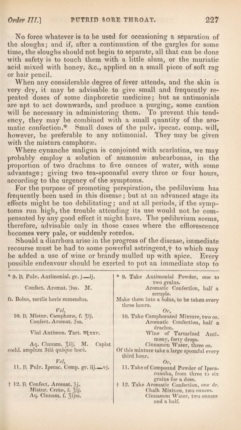 880 LOCAL DISEASES. [C7ass IV, Where the eruption is obviously connected with imperfect or difficult menstruation, the use of a warm salt-water hip-bath will prove highly useful after the application of a few leeches to the in¬ sides of the thighs. In such cases, the internal exhibition of the subcarbonate of soda combined with camphor, or the extractum taraxici, will be found of considerable advantage. If the functions of the liver are torpid, the patient may take twro grains of the pilula hydrargyri with three of the extract, taraxici, at night, on going to bed, with a draught of an infusion of senna and sulphate of magnesia in the morning. Acne punctata. In this variety of the disorder the eruption consists of a number of black points, surrounded by a slight border of cuticle. These are vulgarly considered as the extremities of small worms or grubs, because when they are pressed out a sort of worm-like appendage is perceived attached to them, but in reality they are only concreted mucus or sebaceous matter, moulded in the ducts of the sebaceous glands into this vermicular form, the extremity of which is blackened by exposure to the air. In con¬ sequence of the distension of the ducts, the glands themselves sometimes inflame and form small tubercles with little black points on their surface, which suppurate partially, as in the foregoing species; but many of them remain stationary for a long period, without ever passing into an inflammatory state. These concretions may be extracted by pressing on both sides of the specks with the nails, until the hardened mucus is sufficiently elevated to be taken hold of. When the puncta are removed, the disease becomes acne simplex, and requires the same treatment with that species. Dr. Underwood* has recommended the use of a solution of the subcarbonate of potass internally in these cases, and Dr. Willan was in the habit of occasionally prescribing the oxymuriatic acid. One tea-spoonful of this liquid, taken in a glass of water three times a-day, for a considerable period, has sometimes appeared to benefit the health, and improve the colour and smoothness of the skin. Sulphur, magnesia, soda, rhubarb, are likely to prove of much benefit when given internally. Acne indurata. The tubercles are larger, as well as more indu¬ rated and permanent, in this species, than in acne simplex. They are of a conical conoidal form, and are occasionally somewhat acuminated, as if tending to suppuration, being at the same time of a bright roseate hue ; but many of them continue for a great length of time in a hard, elevated state, without any disposition to suppurate. Others, however, pass on slowly to suppuration, the matter not being completely formed in them for several weeks, and then only a few of the tubercles are removed by that process. They are frequently very numerous ; sometimes two or three * See his Observations relative to Grubs, in his Treatise on the Diseases of Children,