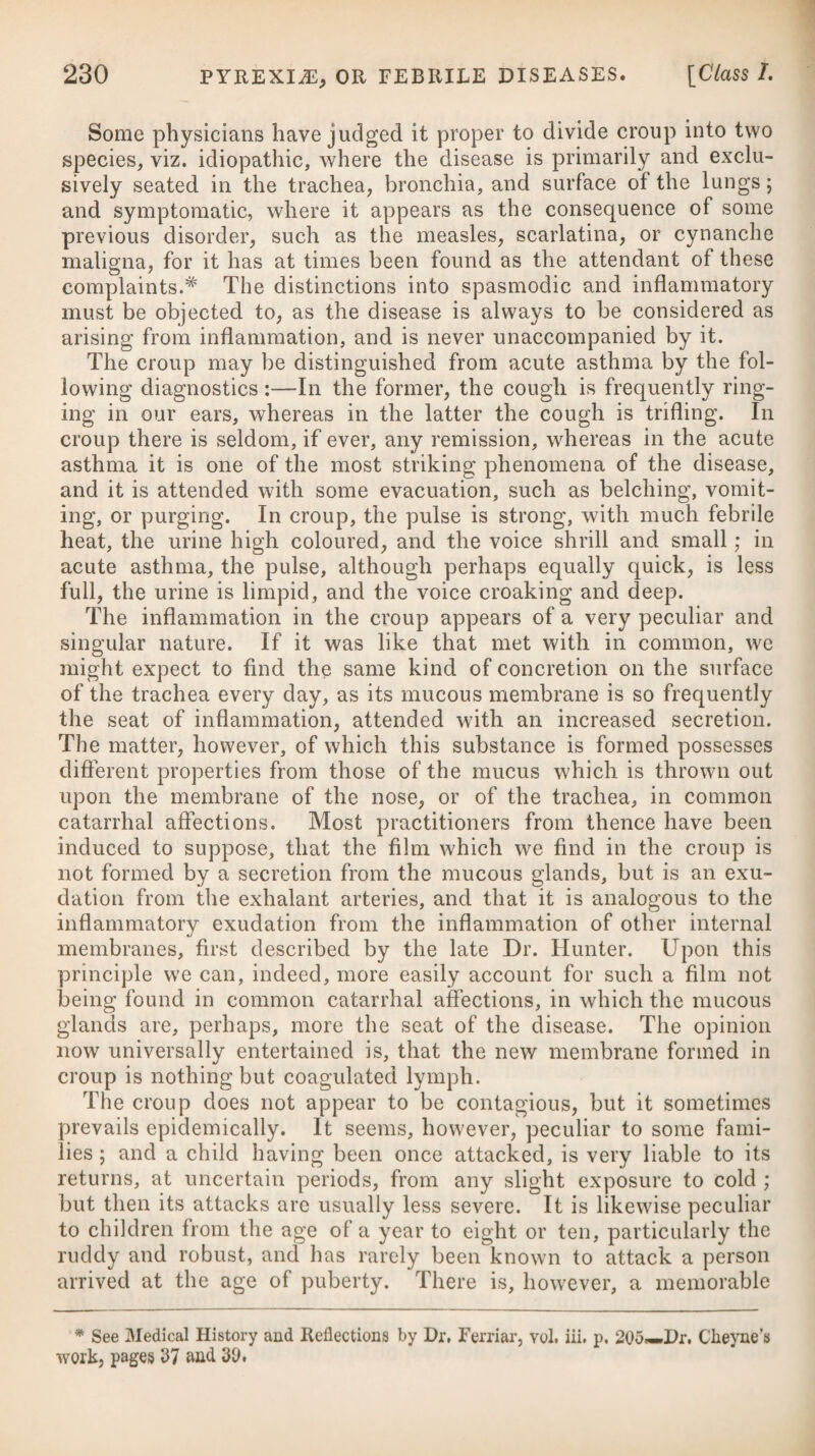 47 In a number of persons exposed to the contagion of typhus, some (although rarely) are attacked on the third or fourtli day, and others again on the thirteenth ; but the most common periods of sickening, after exposure, are from the end of the first week to the middle of the third. Dr. Haygarth# has employed much attention for many years to ascertain by numerous facts which had occurred to himself and to other practitioners with whom he had professional intercourse, in what manner the contagion of typhus is propagated, in order to discover how it may be prevented. The conclusions which he has i deduced from these facts are of very great importance, for the i prevention of misery and preservation of life. They may be briefly comprised, he thinks, in the following natural laws of typhous ; contagion. I. Miasms (or contagious vapours), issuing from patients ill of i typhus, or from the poison contained in their dirty clothes, uten- i sils, &c., are diffused or dissolved in air, and thus infect persons who are exposed to them. II. These miasms render the air infectious but to a little dis- i tance from the patient or the poison. They never extend so far as to infect persons in an adjoining street, nor an adjoining house, ; nor in an adjoining room of the same house, nor even in the pa¬ tient’s own chamber, if large, airy, and kept clean.f III. Not more than one person in twenty-three is naturally ex¬ empted from typhus; for when one hundred and eighty-eight men, women, and children, were exposed fully to the typhbus contagion, for days and nights together, in small, close, and dirty rooms, all of them except eight were infected with this fever.^ IV. The miasms of variolous, scarlet, typhous, and other conta¬ gions, do not render clothes, &c. exposed to them contagious.§ V. Hence it follows, that the only way by which typhus can be conveyed from the patient’s room, so as to infect others out of it, is in the form of contagious dirt, as dirty clothes, utensils, &c.; and ( consequently that the contagion may be completely destroyed by washing them clean. i) ji f VI. The typhous poison remains in the body in a latent state from about the tenth to the seventy-second day,|| reckoning be¬ tween the time of exposure to the contagion and the commence¬ ment of the fever. This law of nature was discovered by Dr. Haygarth in 1781, from observations on seventy-two cases. It was fully confirmed by Dr. Bancroft^ in 1809, from observa¬ tions on ninety-nine cases, who as orderlies and nurses attended the army which had arrived at Plymouth from Corunna, infected with typhus: they had not been previously exposed to contagion. * See his Letters to Dr. Percival, on the Prevention of Infectious Fevers. \ See his Letter to Dr. Percival, p. 76. X ®ee Letter, p. 31. § See Letter, p.54 ; and his Inquiry, pp. 67, 86 ; and his Sketch, pp. 217, 869, 384, 386, 404, 542 ; and the cases related under Scarlet Fever, where sixty-five young ladies were not infected, though approached by clothes exposed to contagious miasms. |j See Letter, pp. 64, 69. See his Essay on Yellow and Typhous Fevers, p. 515.