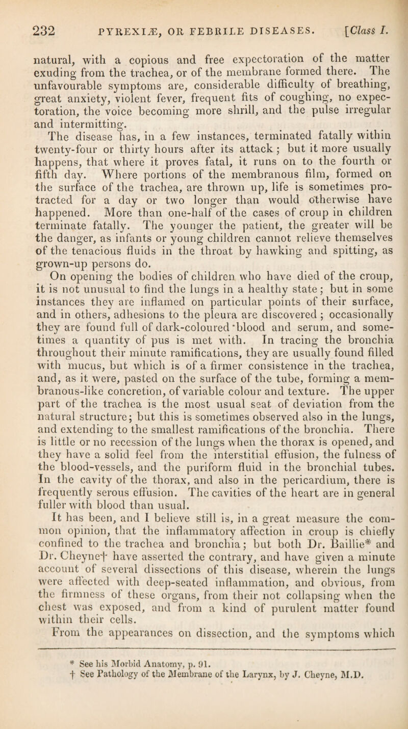 When the swelling of the face begins to subside, if we should find that the extremities do not become puffy and swelled, as they ought to do, cataplasms and blisters may be applied to them, to excite inflammation. Determination to the head or chest, or other viscera, requires blisters, pediluvium, and sinapisms to the feet. If a stranguary or suppression of urine should ensue in the course of the disease, as sometimes happens, it possibly may be relieved by making the patient walk barefooted several times across the floor, and by giving him small doses of nitre at the same time. Dashing cold water on the legs, as is sometimes practised to so¬ licit the alvine discharge, may also be tried. Should these means fail in affording relief, we ought then to resort to the other reme¬ dies recommended under these particular heads. Obstinate vomiting, which in this disease often proves a very troublesome as well as dangerous symptom, is most effectually allayed by saline medicines, taken in the act of effervescence and joined with opium.# Profuse diarrhoea is a troublesome occurrence in the confluent small-pox, particularly in children ; but unless this symptom pro¬ duces a dangerous degree of debility, we should be cautious in checking it; and even when it does occasion considerable debility, the safest plan will be to endeavour to moderate it by very gentle astringents and tonics. There is perhaps no instance, except towards the termination of the disorder, in which the diarrhoea can be safely stopped by astringents, and then it is to be done cautiously; and when these medicines, either conjoined with opium, or of themselves, produce too sudden an effect, it must be counteracted by gentle laxatives. In all cases where there is a propensity to sweating, after the eruptive fever has passed, a cool regimen will be particularly necessary. In the distinct small-pox there ensues little or no secondary fever; but it regularly attends on the confluent, and is always in proportion to the number of pustules, proceeding probably from an absorption of the matter. This being the case, it may be advisable to open every pustule as soon as the suppuration in it is completed ; and in order to moderate the fever, as well as to prevent hectic symptoms and after-suppurations from arising, we ought to employ mild cathartics, so as to keep the bowels regularly open. If at the approach of the secondary fever the pulse is quick, * 3. R Potass® Ae'ratae, 9j. Aq. Cinnam. f. 3x. Tinct. Opii, IRviij. Syrup. Cort. Aurant. 3j. M. * 3. Take Aerated Potass, one scruple. Cinnamon Water, ten drachms. Tincture of Opium, twelve drops. Syrup of Orange Peel, one drachm. Mix them, and let this draught be given every fourth hour, with a table-spoonful of lemon-juice during the effervescence. ft. Ilaustus, quarta quaque liora adhi- bendus in actu effervescenti®, cum coch¬ leare amplo sued limonis.