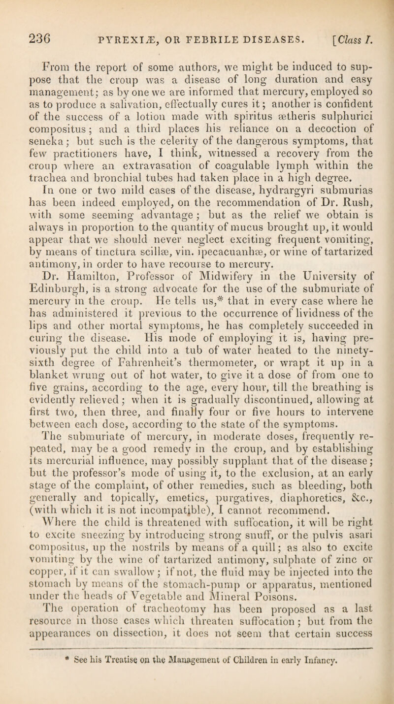 should be repeated every second or third morning. A large blister is to be applied at the same time either over the whole of the head, or behind the ears, and to the nape of the neck. The patient is to be lodged in a dark but well-ventilated room, and to be confined to a spare and antiphlogistic diet. A tardiness in the use of evacuants, particularly a sparing use of the lancet, or its not being early resorted to, may be consi¬ dered, in most instances, as the chief cause of subsequent disor¬ ganisation and destruction of the eye, in the various shapes of suppuration, ulceration, sloughing, and rupture of the cornea, adhesions of the iris, opacities, &c., which are met with in cases of Egyptian ophthalmia; and even if these bad results do not occur, such omissions will tend to form and protract an obstinate chronic stage, from the debility induced in the vessels of the membranes, owing to previous excessive action and distension. In this species of ophthalmia, as well as in severe cases of the common kind, it may be advisable to make frequent scarifications on the ball of the eye; but perhaps it may be the better way to carry the lancet along the inside of the lower lid, parallel to its edge, and not far distant from it. Scarifications made in this way will be far preferable to pricking the eyelid repeatedly in quick succession, as is sometimes practised. The issue of blood from the scarifications may be assisted by gently everting the lid with the end of the finger; and it will be more useful to take off the finger occasionally, and then to apply it again, and thus renew the eversion, than to continue the finger steadily on the lid. Whilst, by large and sudden evacuations of blood from the system, as well as from the affected eye, we lessen the violence of the disease, and prevent either an opacity of the crystalline lens, or a rupture of the cornea, from ensuing, we are, at the same time, to moderate the external symptoms, and lessen the secretion by local applications—linen cloths, dipped in some cooling lotion, (see those before prescribed,) should therefore be kept constantly to the eye, or eyes if both are affected; and such applications as experience seems to have accommodated to the different stages of the disease ought to be carefully dropt or syringed into the eye. The best appear to be the liquor piumbi subacetatis, properly diluted ; solutions of alum, or sulphate of zinc, or the camphorated collyrium prescribed below,# or before mentioned. When we consider, however, that the morbid mucus is confined * 13. R Cupri Sulphat. Bol. Armen, aa gr. viij. Camphorse, gr. ij. Misce, et af- funde Aq. Bullientis, f. 3viij. Cum lotio sit frigida, effundatur liquor limpidus, et ssepissime injiciatur paulu- lum inter oculum et palpebras. *13. Take Sulphate of Copper, Armenian Bole, of each eight grains. Camphor, two grains; mix them, and add Boiling Water, eight ounces. When the liquor is cool, pour it off clear, and let a little of it be injected frequently between the eye and eyelids.