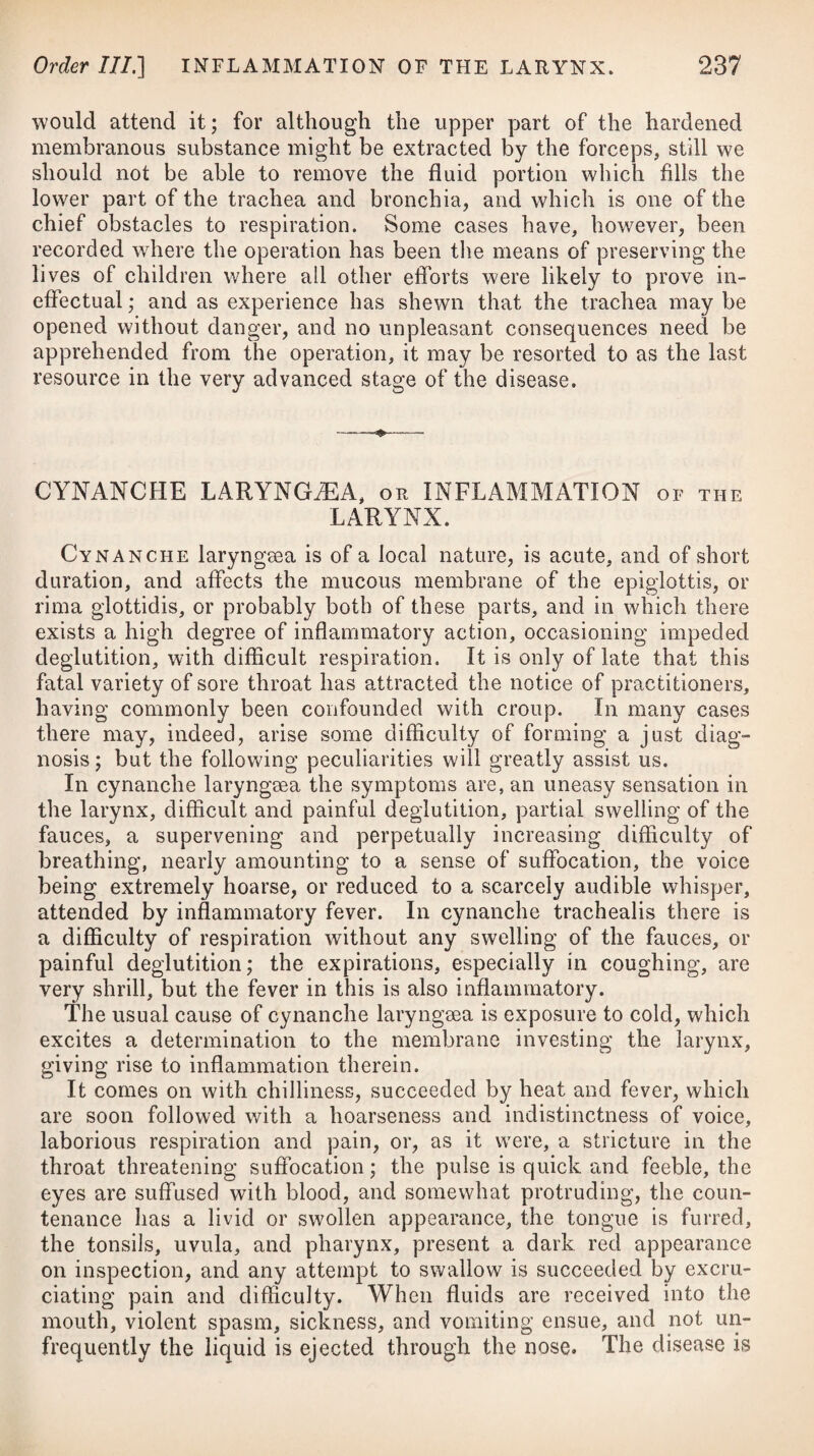a fresh one ought to be applied in the vicinity of the other, so as to keep up a constant effect; which mode of proceeding will be far preferable to keeping the blistered parts open with any kind of stimulating ointment, as is often practised. Blisters may be ■used in any stage of the disease, after the tone of the system has been lowered by venesection, and in many cases in which blood¬ letting cannot be carried far enough, or cannot be employed at all: in the peripneumonia notha of old people they prove very beneficial. Emollient fomentations and cataplasms are sometimes made use of; but they evidently interfere with the application of a more powerful remedy, as a blister cannot be kept on at the same time that they are employed. If the bowels require evacuation, strong purgatives ought not to be given, but gentle aperients of a cooling nature should be used, particularly at the commencement of the disease. It is a pretty general opinion, that active purgatives are not proper remedies in pneumonic inflammation, because copious and frequent purging has a tendency to diminish expectoration, a point of the highest importance: that drastic ones ought not to be administered, is obvious; but, nevertheless, we should not neglect giving those of a mild nature, such as a solution of the sulphate of magnesia, See., as prescribed below.# A free expectoration being the means which nature most usually adopts for carrying off the inflammation, we ought therefore to promote it as much as possible, by giving such medicines as are supposed to have a power of promoting a secretion from the glands of the throat and bronchia; and likewise such as will serve to alleviate the cough, by sheathing the parts against that acrimony of the mucus which gives rise to it. It may be at the option of the practitioner to use any of the forms mentioned,or to * 1. R Manilas Optim. 3iij. Magnesiae Sulph. 3ij. Infus. Sennae Compos, f. Jjss. M. ft. Haustus catharticus. Vel, 2. R 01. Ricini, f. ^j. f 3. R Cetacei, 3ij. Vitell. Ovi, q. s. ad solut. et adde Aq. Pulegii, f. ^iv. Potassae Nitrat, 3j. Oxymel. Scillas, f. 3iij. M. ft. Mistura. Cochl. j. pro dos. subinde aut tussi urgente sumendum. Vel, 4. R Mucilag. Gum. Acacia1 2 * 4, f. 5v. Syrup. Limon. f. Jj. * 1. Take Manna, three drachms. Sulphate of Magnesia, two drachms. Compound Infusion of Senna, one ounce and a half. Mix them for an aperient draught. Or, 2. Take Castor Oil, one ounce. -f- 3. Take Spermaceti, two drachms. Yolk of an Egg, a sufficiency for solution. Then add Pennyroyal Water, four ounces. Nitrate of Potass, one drachm. Oxymel of Squill, three drachms. Mix them, and let a spoonful be taken occasionally, or whenever the cough is troublesome. m . Or, 4. Take Mucilage of Gum Acacia, five ounces. Syrup of Lemons, one ounce.