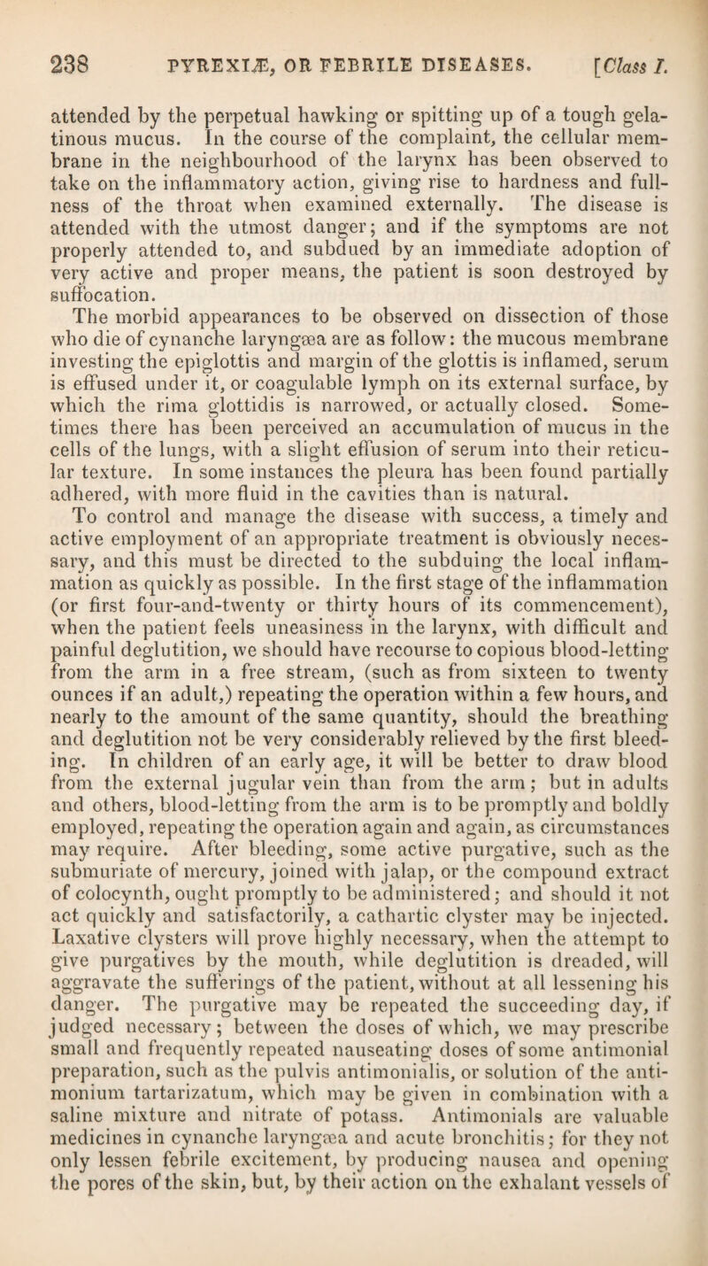 application of cold or wet when the body is heated or over-fatigued by violent exercise. Derangement of the digestive organs, sup¬ pressed secretions, inflammations, compression, fevers, and mental solicitude, are very general causes of obstructions and diseases of the liver. In warm climates this viscus is more apt to be affected with inflammation than any other part of the body, probably from the increased secretion of bile which takes place when the blood is thrown on the internal parts by an exposure to cold; or from the bile becoming acrid, and thereby exciting an irritation in the part. An inflammation of the liver, and the diseases consequent thereon, are indeed affections more frequently to be met with in warm cli¬ mates than in cold ones, particularly in the East and West Indies, where few Europeans can reside for any length of time without being attacked by them. The liver in warm climates seems to be the seat of disease nearly in the same proportion that the lungs are in Great Britain. Both acute and chronic hepatitis are frequently met with in persons who come to Europe from the East and West Indies; and in those who have been affected when in those cli¬ mates, they are very apt to recur by the application of causes which would be likely to have a different effect upon any body else. Between the hepatitis of India and that of Europe there is no small dissimilarity in the symptoms. The flux, which may be termed the pathognomic of the former, is always wanting in the latter. That of India partakes more of inflammatory congestion and obstruction; the other of active inflammation. In India or the West Indies a termination in suppuration is principally met with among those lately arrived from Europe, and may, in most cases, be traced to intemperance, violent exercise in the sun, or sudden exposure to cold when the body has been in a state of con¬ siderable perspiration. The hepatitis of India is generally allowed to be, in all similar stages, a milder disease than the sporadic hepatitis of this country, the phlogistic symptoms being less violent.# The acute species of hepatitis comes on with a sense of chilli¬ ness, preceding pain in the right hypochondrium, sometimes dull, sometimes sharp, extending up to the clavicle and shoulder of that side, most usually; which is much increased by pressing upon the part, and is accompanied with a cough, oppression of breathing, and difficulty of lying, except on the side affected; together with nausea and sickness, and often with a vomiting of bilious matter ; the intestines are generally inactive, and the stools shew a defi¬ ciency of biliary secretion, or at least of any intermixture of it with them; the urine is of a deep saffron colour, and small in quantity; there is loss of appetite, great thirst, and costiveness. * See Dr. Saunders’s Treatise on the Liver. See Essay on the Influence of Tropical Climates on Europeans, by J. Johnston, M.D.