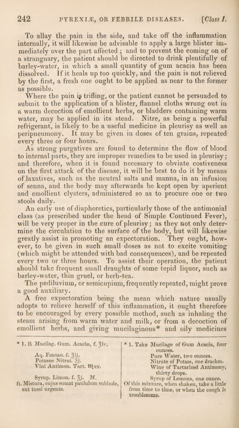 sulphate of quinine, cinchona bark,* the mineral acids, and cha- lybeates.f The latter, in particular, are of eminent service in an Tinct. Cort. Aurant. aaf. 3j. M. ft. Haustus. Vel, 15. R Quassiae, 3ij. Aq. Fervent, f. ^v. Colat. adde Tinct. Cascaril. -Card. C. aa f. ^ss. M. Capiat aeger cochl. iij. ter in die. Adde, pro re nata, Acid Sulph. Diiut. ftlxiij. Vel, 16. Rc Infus. Gentian. C. f. %v. Tinct. Cinnam. C. f. Jj. Spirit. Lavend. C. 3j. M. ft. Mistura. Vel, 17- R Rad. Gentian. Contus. ^ss. - Calam. Aromat. C. Cardam. Sem. Contus. aa 3iij. Cort. Aurant. Sic. C. 3ij. Vin. Alb.Hispan. Oij. Infundantur per dies octo. Hujus Infusi capiat cochl. ij. bis quotidie. * 18. R Decoct. Cinchonae, f. 3jss* Tinct. Calumb. f. 3ij. — Myrrh, f. 3j. M. ft. Haustus, ter in die sumendus. Vel, 19. R Pulv. Cinchonas, 3j. Aq. Cinnam. f. Jjss. Tinct. Gentian. C. 3ij. Acid Sulph. Diiut. tqxiij. M. ft. Haustus. Vel, 20. R Infus. Cinchonae, f. %v. Tinct. ejusd. C. - Card. C. aa f. Jss. M. Sumat cochl. larg. iij. ter in die. Adde, pro re nata, Acid. Sulph. Diiut. IRxiij. f 21. R Tinct'Ferri Muriat. f. 3SS* IRx.—xvj. ter die sumendae in quovis vehiculo. Vel, 22. Aq. Chalybeatae. Tincture of Orange Peel, of each one drachm. Mix them for a draught. Or, 15. Take Infusion of Quassia, five ounces. Tincture of Cascarilla, Compound Tinctui’e of Carda¬ moms, of each half an ounce. Of this mixture let the patient take three table-spoonsful thrice a-day, adding occa¬ sionally twenty drops of Diluted Sul¬ phuric Acid. Or, 16. Take Compound Infusion of Gentian, five ounces. •-- Tincture of Cinnamon, one ounce. -Spirit of Lavender, one di’achm. Mix them. The dose the same as the former. Or, 17- Take Gentian Root, bruised, half an ounce. Sweet Flag Root, sliced, Cardamoms Seed, bruised, of each three drachms. Orange Peel dried, two drachms. White Wine, two pints. Infuse them for eight days, and let the patient take two table-spoonsful twice a- day. * 18. Take Decoction of Peruvian Bark, one ounce and a half. Tinct. of Calumba, 2 drachms. ——- Myrrh, one drachm. Mix them,andtake this draught thrice a-day. Or, 19. Take Powder of Peruvian Bark, one di-achm. Cinnamon Water, one ounce and a half. Compound Tincture of Gentian, two drachms. Diluted Sulphuric Acid, twenty drops. Mix them for a draught. Or, 20. Take Infusion of Peruvian Bark, five ounces. Compound Tincture of the same, —— -Cardamoms, of each half an ounce. Of thismixture three large spoonsful maybe taken thrice a-day, adding,occasionally,of Diluted Sulphuric Acid, twenty drops, t 21. Take Muriated Tincture of Iron, fif¬ teen to twenty-four drops thrice a-day in any vehicle. Or, 22. Chalybeate Waters.