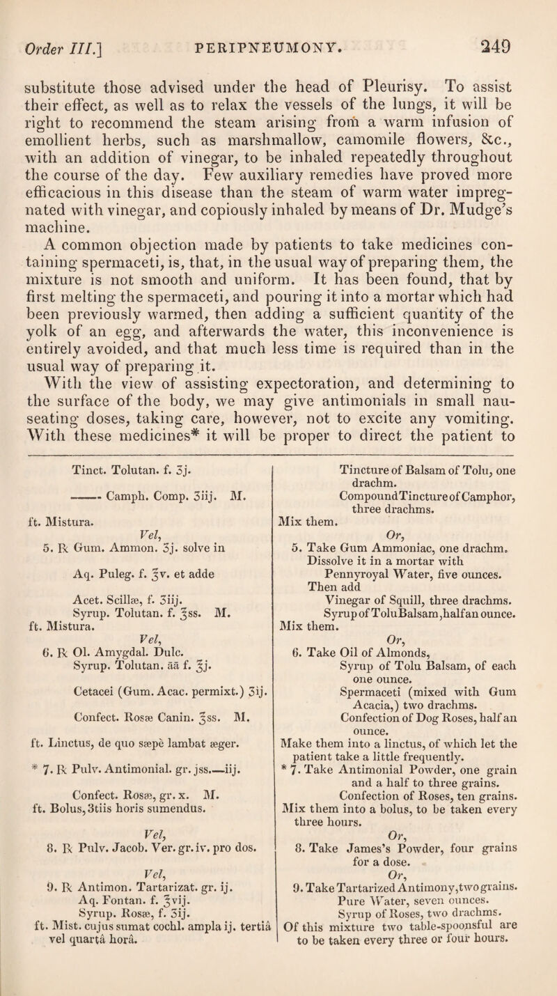 bathing in general remain longer at a time in the bath, and use a higher temperature of heat. To promote the efficacy of the warm salt bath, frictions with some stimulant substance are often employed, and with advantage, particularly in certain cases of scaly scrofulous eruptions and some of the more solid kinds. The clothing of scrofulous patients ought to he of such a nature as completely to protect the wearers against any inclemency of the weather, and to keep them comfortable and warm ; a flannel dress ought, therefore, to be worn next to the skin in cold weather. The reason why weakly people so sensibly feel the vicissitudes of weather in this country is, that in general they are too thinly clad ; and this inconvenience has been much increased of late by the airy and light modern attire adopted by our fashionable females. In very bad cases, a change of climate may be advisable; but where circumstances will not admit of this, artificial warmth by fires or a stove ought to be substituted during the cold months of the year. Every weakly scrofulous person who wishes to recruit his health and strength should retire to bed betimes each night, rise early in the morning, and, if possible, select for his residence a situation where the air is pure and dry. It is, indeed, the unavoidable lot of the poor in large towns, and particularly in manufacturing ones, to inhabit cellars, or other cold, confined, damp, and ill-ventilated apartments. It is generally recommended to scrofulous persons, who use sea¬ bathing, to drink a little of the water daily, that it may act as a gentle purgative, and empty the intestinal tube of all feculent matters. When not at the sea-side, a solution of any of the neutral salts, such as the potassce tartras, potassse sulphas, &c., may be substituted. The submuriate of mercury is, however, by far the most cele¬ brated of all the purgative medicines which have been employed in the treatment of scrofula, and it is undoubtedly a serviceable remedy in many stages of the disease. To enjoy its beneficial effects, how¬ ever, with safety, we must be careful to avoid giving it in so large a quantity as to produce the specific effects of mercury to any extent; for it is well known that any deep mercurial impression on the system aggravates every symptom of scrofula. The hydrar- gyri submurias, however, when given cautiously in moderate doses, so as to act merely as an alterative, or gentle purgative, agrees well with scrofulous complaints, and greatly contributes to discuss tumours and resolve indurations of such a nature. But to produce the desired effect, this alterative course must be continued for a sufficient length of time, carefully watching its effect, lest it should exceed the prescribed bounds, and produce any ptyalism or severe purging. The dose must be regulated by the age of the patient and other circumstances. A few weeks’ trial will be sufficient to deter¬ mine the probability of its removing or relieving the complaint.