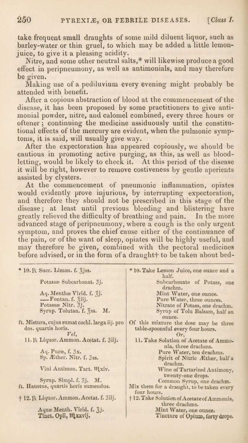 The syphilitic poison is peculiar to the human species, and produces no effect whatever on any of the brute creation, as has incontestably been proved by repeated experiments: whence we might infer that it was intended, not only as a check against any deviation from the rules of connubial chastity, but likewise as an incentive (if I may be allowed the expression) to the gay and young, to form, at an early period of life, a satisfactory and honourable alliance, by which they may be enabled to gratify the passions implanted in them by nature, and propagate the species, without the risk of disease. Some practitioners of the present day go so far as to doubt the existence of this virus, and even deny the specific power of mercury. Syphilitic poison cannot, as happens in other eruptive complaints, such as the small-pox, measles, &c., be conveyed in the form of vapour, or, in other words, by breathing air which is contaminated by a person labouring under it To give rise to syphilis, it is necessary that the matter or poison should be applied to some part which is soft or covered with a mucous membrane, or else to some place where there exists either an excoriation, ulcer, or wound. It has been doubted whether it is possible for the disease to be communicated from the mother to the infant in utero. However rare such an occurrence may be, still it is very possible, and many well-authenticated cases are on record to substantiate the fact. Venereal matter is always sure to occasion a conversion of the mucus of the part, or of the fluids of the wound or ulcer to which it has been applied, into matter similar to itself; and when a sufficient quantity has been produced, it excites an inflammation in the mucous membrane or glands, or in the wound or ulcer, and is then absorbed into the system, but very seldom before. Instances have indeed occurred in practice where absorption has taken place without any apparent effect of this kind being pro¬ duced : they are, however, very rare. The infection is almost always sure to shew itself first in that part to which the matter is applied: and as syphilis most generally arises in consequence of an intercourse betwen the sexes, so the symptoms usually shew themselves first in or about the organs of generation. Where a child at the breast communicates the con¬ tagion to its nurse, her nipples and breasts will be the parts first affected ; and on the contrary, where it is the nurse that infects the infant, then its lips and other parts of its mouth will shew the first symptoms of the disease. In like manner, if the infection is conveyed to an accoucheur, in consequence of having a slight scratch on any of the fingers of the hand with which he officiates, the wounded part will shew the first appearance of the disease by becoming inflamed ; soon after which the glands in the axilla of the same side will swell, be painful, and indurated. Syphilitic matter, by being applied to the body, produces in the x x