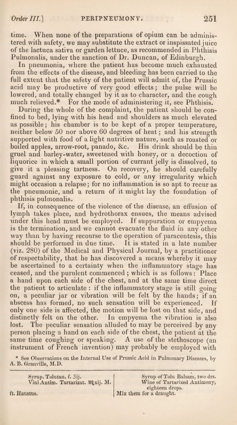 DISEASES OF THE PUERPERAL STATE. 955 will be proper; after which the parts may be well fomented with flannel cloths wrung out in hot vinegar, renewing these as often as they become cold. This simple mean, unassisted by any other than merely keeping the bowels regular with gentle aperients, such as the neutral salts, has, I understand, been adopted in all cases of phlegmasia dolens with invariable success, in one of the best re¬ gulated lying-in hospitals in London. Should it fail, however, in other hands, some more powerful sedative or discutient may be substituted, such as a solution of muriated ammonia in vinegar, or a diluted solution of the liquor plumbi subacetatis. A liniment composed of a drachm of camphor, dissolved in an ounce of olive oil, with about ten grains of powdered opium, used night and morning, will be a good application. Much relief has been re¬ ceived by surrounding the limb with a soft poultice, composed of bran, olive oil, with the addition of half an ounce of tinctura opii, and a sufficient quantity of warm water to give it a proper con¬ sistence, renewing it morning and night. To drain off some of the fluid effused in the limb, it will be ad¬ visable, in an early stage of the disease, to apply a blister to the calf of the leg, renewing the application from time to time in the neighbourhood of the former, when it ceases to produce the desired effect. In some instances, coagulation quickly succeeds the effu¬ sion, and therefore neither scarifications nor punctures would be likely to prove beneficial. Notwithstanding every attention, the complaint often leaves considerable weakness in the leg, requiring a laced stocking or roller applied round it from the bottom to the top, avoiding at the same time much standing or walking. To increase the action of the absorbents in the limb, frequent frictions with rubefacient liniments, or simply with the hand, flannel, or flesh-brush, should be employed, the effects of which may be assisted by topical cold bathing, or by cold water, fresh or salt, dashed upon the parts, and by electricity. Immersing the limb in a bath of tepid sea water has sometimes been found beneficial. Probably the appli¬ cation of heat, in the manner advised for anasarcous limbs, might prove serviceable.—See Anasarca. HYSTERITIS, OR AN INFLAMMATION OF THE UTERUS.* In natural labours, as well as in those of a difficult sort, many causes of injury to the uterus, and the peritonaeum which covers it, will be applied. The long-continued action of the uterus on the body of the child, and the great pressure made by its head on the soft parts, will farther add to the chance of injury. Besides these, an improper application of instruments, or an officiousness of the midwife in hurrying the labour, or extracting the placenta, may * This disease, as well as the two which succeed, belong properly to the class of Py- rexise ; but as the first two do not often occur in the unimpregnated state, and the last is a disease confined to that of the puerperal, I have judged it most proper to insert them all here.