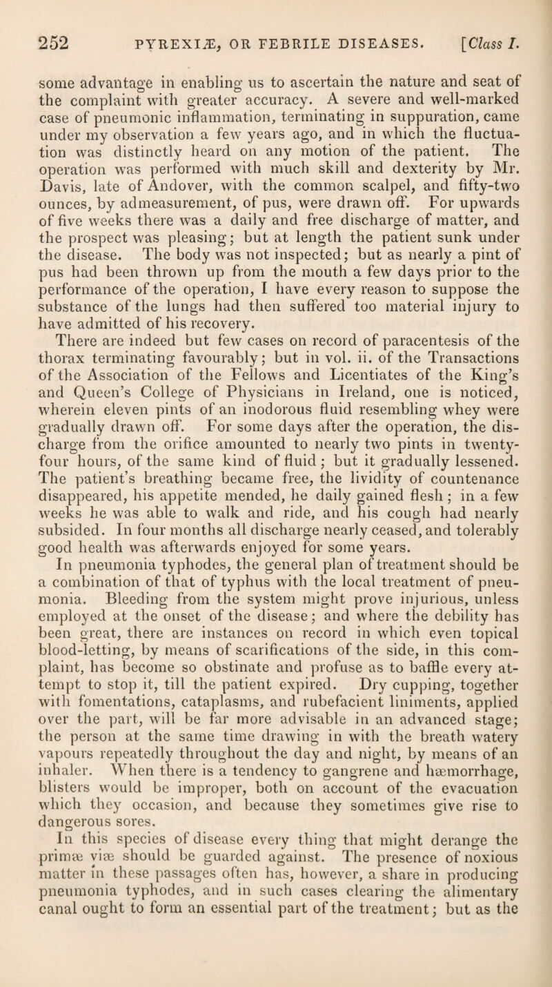 DISEASES OF INFANTS. 1009 lodgment of some acrid matter in the intestines, or wind pent up ; or they arise from teething, worms, the sudden striking in of a rash, or the accession of some constitutional disease, as, for example, the small-pox, scarlatina, &c. Any trifling matter capable of irri¬ tating the nervous system, will induce symptomatic convulsions in some infants; while others, again, will withstand a great deal. The younger and more irritable the infant is, the more liable will it be to symptomatic convulsion, especially from any considerable dis¬ turbance in the first passages. We are informed by Dr. Clarke, of Dublin, that owing to mis¬ management and bad air, an epidemic convulsive disease prevailed in the lying-in hospital of that city among the infants within the first nine days, which swept off great numbers of them annually; but this was at length obviated by discovering the cause. When convulsions proceed from any other cause than an erup¬ tion of the small-pox (in which they are usually regarded as prog¬ nosticating a favourable species of it), they are always dangerous as well as alarming. A surer indication of danger is to be drawn from the distance of the paroxysms than from the forcible con¬ tractions of the muscles during the fit. Where the intervals are short, although the fit itself be not long or violent, the disease is to be considered as more dangerous than where severe paroxysms are attended with long intervals. In the treatment of convulsions in children, the chief object to be attended to is the removal, if possible, of the cause which has given rise to them. If they seem to be occasioned by improper food and indigestion, a gentle emetic may be given, and for this purpose we may employ a weak solution of tartarised antimony, of which a tea-spoonful may be administered every ten or fifteen minutes until the desired effect is procured. When supposed to proceed from a lodgment of acrid matter in the bowels, this ought to be removed by a laxative clyster, assisted by some gentle aperient given by the mouth, such as calomel, followed by an infusion of senna with a little tincture of jalap ; if from flatulency, then carminatives ought to be used, as advised under that parti¬ cular head ; and if from teething, whenever the tooth can be dis¬ covered working a passage through the gum, scarifications may be made with the edge of a lancet immediately over it; and this operation we may repeat for several successive days, till either the tooth makes its way, or the convulsions cease. If scarifications are not found to answer the purpose, we may cut boldly down to the tooth, and liberate it in every part; and this plan we may likewise adopt with all such as are manifestly making their way. Worms having been looked upon as a frequent cause of recur¬ ring convulsions, we should always have recourse to the remedies which have been advised under that particular head, when, from the prevailing symptoms, we suspect them to have been excited by this cause. 3 T