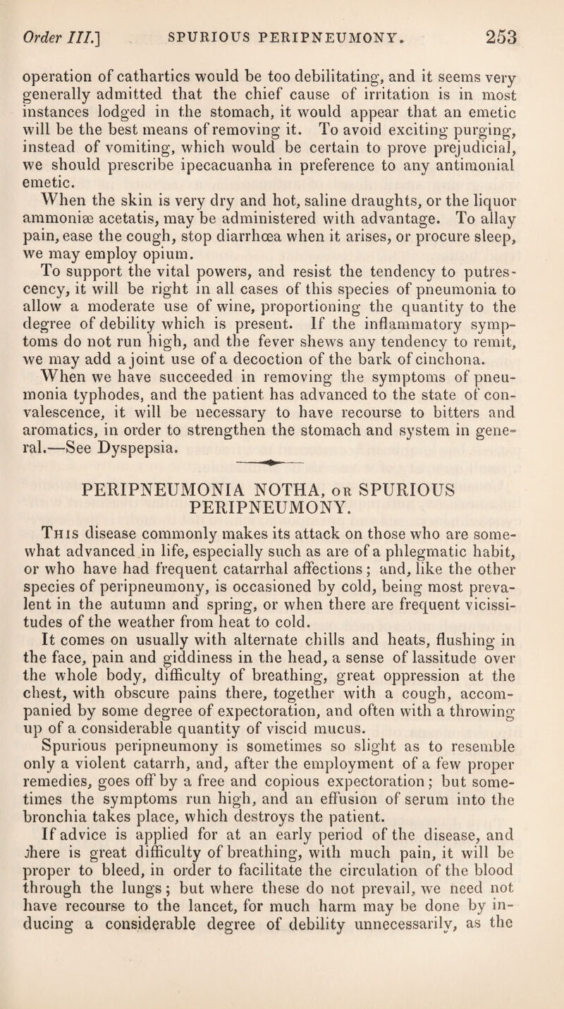 inadmissible; but even in these, as well as the fevers of tropical climates, he deems it, on many occasions, to be an essential part of the preparation for his curative means. It is necessary, however, to observe, that he by no means considers bleeding as a debilitating process. Its effects, he says, are stimulative, relatively, according to the circumstances of the subject; and they are extensive, for they are felt in all parts of the circulating system, and conse¬ quently through the whole extent of the animated machine. The abstraction of blood, by its express effect, diminishes the quantity of a body to be moved ; and therefore increases the power of the mover: it thus facilitates motion; but this, we are told, is not all. The diminution of the quantity of blood, and change or movement in consequence of such diminution, is in some manner productive of a change of condition at the sources of life : motion is affected, changed, even suspended ; diseased motions are ar¬ rested ; an opportunity is thereby furnished for the more effective action of those powers which are provided and expressly calculated for the stimulation of the due action of health. Bleeding, as it is the most manageable power, so it possesses the most absolute influence over animal movement, either as directly effective of a final purpose, or as preparatory to the action of other means neces¬ sary to ensure the final purpose. Such is Dr. Jackson’s mode of reasoning; and although plaus¬ ible, still I conceive there will be found few among our modern physicians who will be ready to adopt his practice, but particularly those whose patients compose the higher classes in life, and whose enervated frames are ill calculated to bear copious depletion by venesection. The stout, robust, and hardy British soldier and seaman (who, indeed, bear phlebotomy better than any class of people in private life) may undergo such a discipline with less injurious effects, and in cases of severe attacks may undoubtedly require a free use of the lancet; but surely the remedy in question cannot be so universally necessary as Dr. Jackson supposes. He moreover tells us# that a certain condition of susceptibility is necessary to ensure the action of whatever means we may employ in fever; and that where this does not exist naturally, it must be excited artificially, which is to be accomplished in some degree by applying fomentations to the legs and feet; or by immersing the lower parts, and even the whole of the body in a warm bath” but principally by subtracting blood from a vein, the quantity of which is to be measured according to the circumstances of the case, and the effect which arises in the course of the progress, and not by any preconceived opinion of what may be sufficient; for few, he observes, can be supposed to possess such a knowledge of the natu e of things, as to be capable of measuring it with exact¬ ness in the prescription-book. The effect to be looked for, and which is to decide the measure of the quantity, he notices, implies * See his Exposition on the Practice of applying Cold in Fevers.