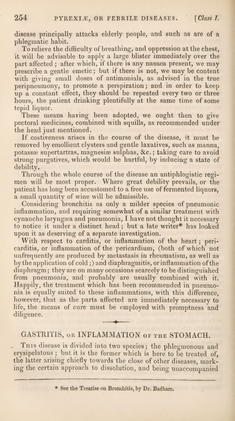 Order I.] MALIGNANT AND PUTRID FEVER. 65 i disease, the patient in no case should be more than two days without a stool; for a great deal of fseces are produced in fever, although little food is taken; and costiveness is apt to induce an increase of heat, and affections of the head, as'delirium, &c. These steps being pursued, and the nature of the disease clearly ascertained, I would advise the ablution of the patient with cold water, or rather a general affusion, provided the heat of the body is steadily above the temperature of health. The good effects of this mode of practice I have often experienced. The late Dr. Currie, of Liverpool, reports, that this fever having made its appearance in a regiment quartered in that town, he had the men drawn up and examined, seventeen of whom were found with symptoms of it upon them: these he subjected to the cold affusion once, or sometimes twice a day. In fifteen of this number the contagion was extinguished, and in the remaining two, the fever went through its course. The healthy part of the regiment bathed in the sea daily, and by these means he effectually destroyed the contagion. He further relates, that of thirty-two who went through the disease, by its being too confirmed to be removed at the time of his first seeing them, only two died ; and with these the cold affusion was not had recourse to. This gentleman’s report, with the authorities of other practi¬ tioners of eminence, clearly prove the application of cold water, by affusion on the first attack of the complaint, to be, under certain restrictions, an efficacious remedy for stopping its progress, as likewise that of other low contagious fevers. Dr. Currie found that the most advantageous time for using the cold affusion is when the exacerbation is at its height, or imme- b diately after it is begun, which is generally from six to nine in the evening; but he observes it may be used with safety at any time of the day, when there is no great sense of chilliness present; when the heat of the surface is steadily above what is natural; and when there is no general or profuse perspiration. The same remedy has likewise been successfully employed by him, myself, and many others, in the more advanced stage of the fever, so as seldom to fail of procuring a safe termination. He relates the case of a soldier who was in the ninth day of the disease when he first saw him : his pulse was 100, and feeble; his heat was 104; his thirst very great; his tongue foul and black; his mind much confused, and at times he was delirious; and petechiae were dispersed over his whole body. The mode of treatment was as follows: his strength was directed to be sup¬ ported by administering a bottle of wine a day, with an equal quantity of gruel: every night he took an opiate draught, and his body was kept open by laxative clysters; and when these failed, by a few grains of calomel. A bucket-full of salt water was directed to be thrown over him immediately, which was to be repeated according to circumstances. The effect was, that in a few minutes after the affusion, the heat F