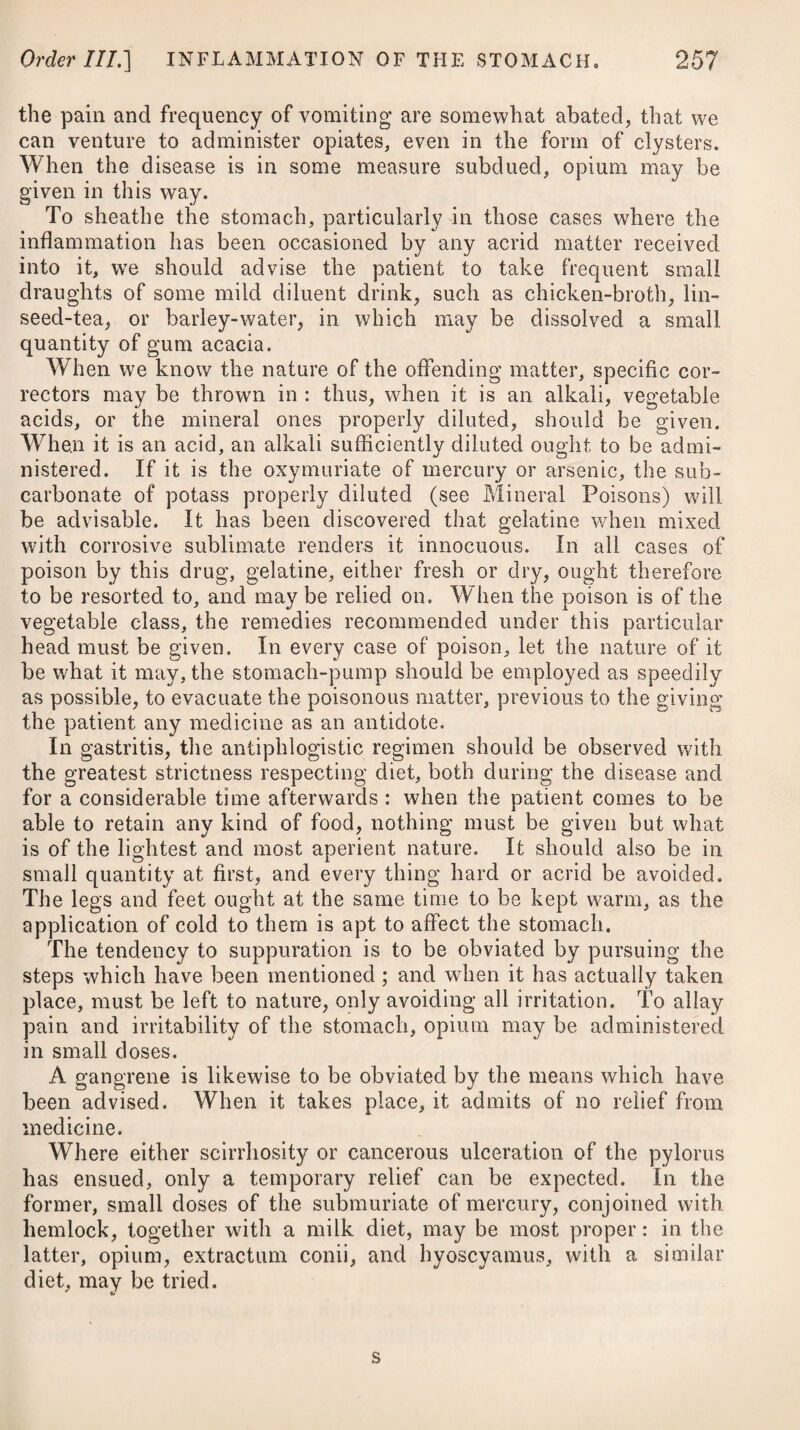 increase the impetus of the blood in its vessels : hence violent fits of passion, great uneasiness of mind, intense study, excessive venery, severe exercise, external violence ol any kind, such as blows on the head, concussion, fissure or fracture, an immoderate use of vinous and spirituous liquors, a long-continued exposure to the heat of the sun, and the suppression of accustomed evacua- tions, as haemorrhois, menses, issues, milk drying up, &c., may be regarded as the remote causes. Many acute diseases, particularly erysipelas and small-pox, may give rise to phrenitis. The idiopathic is usually preceded by long-continued and almost constant watching, or frightful dreams, acute pains, at first in the neck and occiput, afterwards extending to the head, deep respiration, inability to recollect circumstances which have lately happened, suppression of urine, and irregular pulse. As the disease advances, the eyes sparkle, and are violently agitated ; there is a ferocity in the countenance, with universal restlessness, deafness, great confusion of ideas, violent ravings, intolerance of light, evi¬ dent pulsation in the temporal and carotid arteries, and the most furious delirium. The tongue is dry, rough, and of a yellow or black colour; the face is of a deep red; and the pulse is small, quick, and hard. A very peculiar disposition to self-injury or destruction may be remarked in the progress of the disease. The symptomatic phrensy is constantly preceded by acute fever, or some inflammatory complaint, and is usually accompanied with inability to sleep, constant watching, delirium, picking at the bed¬ clothes, redness and fierceness of the eyes, wild look, and deep breathing. Phrenitis is distinguished from mania by the quickness of the pulse, and the attendant fever and pain in the head ; and from that species of delirium which occurs in low fevers unaccompanied with inflammation, by the appearance of the countenance and eyes; for in true phrensy the face is red, the features are rather enlarged than shrunk, and the eyes protuberate and sparkle: whereas in the delirium supervening to low fever, the face is pallid, the features are shrunk, and the eyes pearly. It is to be distinguished from synocha by the state of the pulse; as in the latter it is strong and full, whereas in the former it is small, hard, and more rapid. In phrenitis, the delirium is the primary affection; but in synocha, it is consequent upon the general fever. Phrenitis, whether idiopathic or symptomatic, may always be regarded as a very dangerous and alarming complaint: it often proves fatal between the third and seventh day; and if long pro¬ tracted, is apt to terminate in mania, or great prostration of strength: it often terminates in stupor and insensibility. In children, an effusion of water between the membranes of the brain, or in the cavities ol its ventricles, is a frequent consequence. Grinding of the teeth, white or ash-coloured faeces, suppression of urine, startings of the tendons, with convulsions, cold sweats, a flutter-